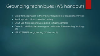 Grounding techniques (WS handout)
 Great for keeping self in the moment (opposite of dissociation/ PTSD)
 Best for panic attacks, worst of anxiety
 ONLY use if safe around you (plane vs tiger example)
 Great to build into life on a regular basis- mindfulness eating, walking
etc
 USE SIX SENSES for grounding (WS handout)
 