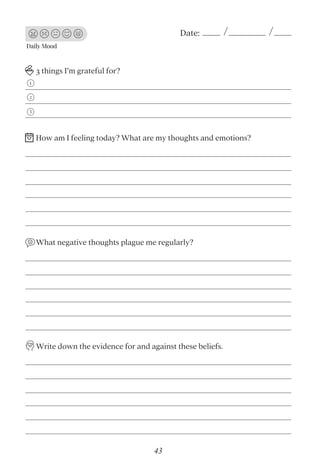 Daily Mood
Date:
3 things I’m grateful for?
What negative thoughts plague me regularly?
Write down the evidence for and against these beliefs.
1
2
3
How am I feeling today? What are my thoughts and emotions?
43
 