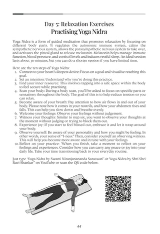 Yoga Nidra is a form of guided meditation that promotes relaxation by focusing on
different body parts. It regulates the autonomic immune system, calms the
sympathetic nervous system, allows the parasympathetic nervous system to take over,
and activates the pineal gland to release melatonin. Melatonin helps manage immune
function, blood pressure, and cortisol levels and induces restful sleep. An ideal session
lasts about 30 minutes, but you can do a shorter session if you have limited time.
Here are the ten steps of Yoga Nidra:
1. Connect to your heart’s deepest desire: Focus on a goal and visualise reaching this
goal.
2. Set an intention: Understand why you’re doing this practice.
3. Find your inner resource: This involves tapping into a safe space within the body
to feel secure while practising.
4. Scan your body: During a body scan, you’ll be asked to focus on speciﬁc parts or
sensations throughout the body. The goal of this is to help reduce tension so you
can relax.
5. Become aware of your breath: Pay attention to how air ﬂows in and out of your
body. Please note how it comes in your nostrils, and how your abdomen rises and
falls. This can help you slow down and breathe evenly.
6. Welcome your feelings: Observe your feelings without judgement.
7. Witness your thoughts: Similar to step six, you want to observe your thoughts at
the moment without judging or trying to block them out.
8. Experience joy: If you start to feel blissed out, embrace it and let it wrap around
your body.
9. Observe yourself: Be aware of your personality and how you might be feeling. In
other words, your sense of “I-ness.” Then, consider yourself an observing witness.
This will help you become more aware and in tune with your feelings.
10. Reﬂect on your practice: "When you ﬁnish, take a moment to reﬂect on your
feelings and experiences. Consider how you can carry any peace or joy into your
daily life. Take your time transitioning back to your everyday routine.
Just type ‘Yoga Nidra by Swami Niranjanananda Saraswati’ or Yoga Nidra by Shri Shri
Ravi Shankar” on YouTube or scan the QR code below.
Day 5: Relaxation Exercises
PractisingYogaNidra
44
 