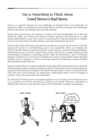 Stress is a natural response to any challenge or demand, and it can positively or
negatively affect our health and well-being. Stress can help you meet your challenges
but can also leave you feeling worn out and anxious.
Good stress, also known as eustress, is a short-term and manageable stress that can
positively affect our mental and physical health. Eustress can motivate us to take
action and perform at our best, such as preparing for a big presentation or athletic
event. It can also help us build resilience and cope with future stressors.
On the other hand, bad stress, also known as distress, is a type of stress that is chronic
(long-term stress) or overwhelming, and it can negatively affect our mental and
physical health. Distress can be caused by various factors, such as ﬁnancial problems,
relationship issues, or work-related stress, and it can lead to a range of physical and
psychological symptoms, including anxiety, high blood pressure, and a weakened
immune system. So it is necessary to identify the source of our chronic stress and ﬁnd
healthy ways to manage it, such as exercising regularly, meditating, eating a healthy
diet, getting enough sleep etc.
However, good stress is a natural and necessary part of life and should not be avoided.
Unfortunately, today’s media and popular culture often depict stress as something we
should avoid at all costs, leading to the belief that any form of stress is inherently bad.
This isn’t true at all. Instead, we must better understand stress’s role in helping us
perform at our best and cope with challenges.
So, Instead of viewing stress as an opposing force, try to reframe your mindset to view
it as a positive force that can help you achieve your goals. However, remember to
identify the source of your chronic stress and ﬁnd healthy strategies to manage it.
Good Stressvs Bad Stress
Day 6: Something to Think About
46
 