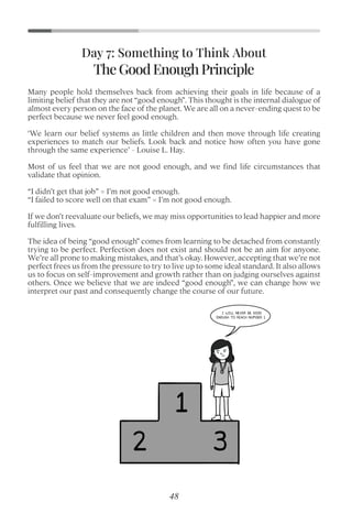 Many people hold themselves back from achieving their goals in life because of a
limiting belief that they are not “good enough”. This thought is the internal dialogue of
almost every person on the face of the planet. We are all on a never-ending quest to be
perfect because we never feel good enough.
‘We learn our belief systems as little children and then move through life creating
experiences to match our beliefs. Look back and notice how often you have gone
through the same experience’ - Louise L. Hay.
Most of us feel that we are not good enough, and we ﬁnd life circumstances that
validate that opinion.
“I didn’t get that job” = I’m not good enough.
“I failed to score well on that exam” = I’m not good enough.
If we don’t reevaluate our beliefs, we may miss opportunities to lead happier and more
fulﬁlling lives.
The idea of being “good enough” comes from learning to be detached from constantly
trying to be perfect. Perfection does not exist and should not be an aim for anyone.
We’re all prone to making mistakes, and that’s okay. However, accepting that we’re not
perfect frees us from the pressure to try to live up to some ideal standard. It also allows
us to focus on self-improvement and growth rather than on judging ourselves against
others. Once we believe that we are indeed “good enough”, we can change how we
interpret our past and consequently change the course of our future.
Day 7: Something to Think About
The Good Enough Principle
48
 