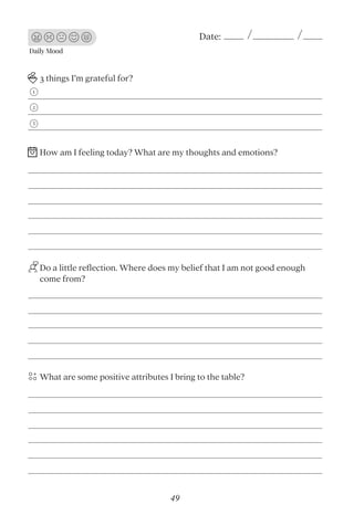 Daily Mood
Date:
3 things I’m grateful for?
Do a little reﬂection. Where does my belief that I am not good enough
come from?
What are some positive attributes I bring to the table?
1
2
3
How am I feeling today? What are my thoughts and emotions?
49
 