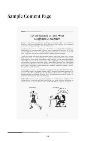 Sample Content Page
30
Stress is a natural response to any challenge or demand, and it can positively or
negatively affect our health and well-being. Stress can help you meet your challenges
but can also leave you feeling worn out and anxious.
Good stress, also known as eustress, is a short-term and manageable stress that can
positively affect our mental and physical health. Eustress can motivate us to take
action and perform at our best, such as preparing for a big presentation or athletic
event. It can also help us build resilience and cope with future stressors.
On the other hand, bad stress, also known as distress, is a type of stress that is chronic
(long-term stress) or overwhelming, and it can negatively affect our mental and
physical health. Distress can be caused by various factors, such as ﬁnancial problems,
relationship issues, or work-related stress, and it can lead to a range of physical and
psychological symptoms, including anxiety, high blood pressure, and a weakened
immune system. So it is necessary to identify the source of our chronic stress and ﬁnd
healthy ways to manage it, such as exercising regularly, meditating, eating a healthy
diet, getting enough sleep etc.
However, good stress is a natural and necessary part of life and should not be avoided.
Unfortunately, today’s media and popular culture often depict stress as something we
should avoid at all costs, leading to the belief that any form of stress is inherently bad.
This isn’t true at all. Instead, we must better understand stress’s role in helping us
perform at our best and cope with challenges.
So, Instead of viewing stress as an opposing force, try to reframe your mindset to view
it as a positive force that can help you achieve your goals. However, remember to
identify the source of your chronic stress and ﬁnd healthy strategies to manage it.
Good Stressvs Bad Stress
Day 6: Something to Think About
58
 