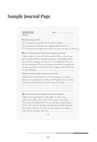 Sample Journal Page
31
Daily Mood
Date:
3 things I’m grateful for?
What are some examples of good stress in my life?
How has this good stress helped me in achieving my goals?
1
2
3
How am I feeling today? What are my thoughts and emotions?
59
I'm grateful for my health and the ability to exercise.
I'm grateful for having the most supportive people around me.
I'm grateful for the opportunity to learn and grow, even when it's challenging.
Today, I feel a bit anxious but also motivated. There’s a lot on my
plate with work deadlines and personal projects. I keep thinking about
how to balance everything and make sure I don’t drop the ball on any
of my commitments. This mix of anxiety and motivation is pushing me
to stay focused, but I also need to remind myself to take breaks and
not get overwhelmed.
Preparing for a big presentation at work, training for a marathon,
planning a trip with friends, attending networking events in my industry,
redoing my apartment, hosting a dinner party, side hustle
Preparing for my presentation really helped me improve my
communication skills, which I know will be crucial in my career.
Training for the half-marathon has not only kept me physically fit
but has also taught me discipline and commitment. Overall, embracing
these positive stressors has made me more resilient and ready to
tackle whatever challenges come next.
 