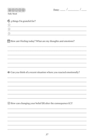 Daily Mood
Date:
3 things I’m grateful for?
How am I feeling today? What are my thoughts and emotions?
Can you think of a recent situation where you reacted emotionally?
How can changing your belief (B) alter the consequence (C)?
1
2
3
37
 