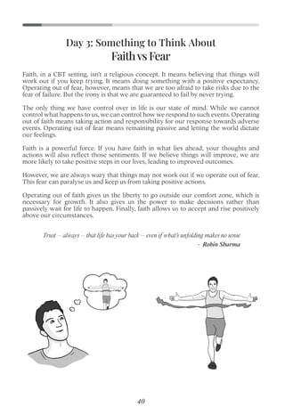 Faith, in a CBT setting, isn’t a religious concept. It means believing that things will
work out if you keep trying. It means doing something with a positive expectancy.
Operating out of fear, however, means that we are too afraid to take risks due to the
fear of failure. But the irony is that we are guaranteed to fail by never trying.
The only thing we have control over in life is our state of mind. While we cannot
control what happens to us, we can control how we respond to such events. Operating
out of faith means taking action and responsibility for our response towards adverse
events. Operating out of fear means remaining passive and letting the world dictate
our feelings.
Faith is a powerful force. If you have faith in what lies ahead, your thoughts and
actions will also reﬂect those sentiments. If we believe things will improve, we are
more likely to take positive steps in our lives, leading to improved outcomes.
However, we are always wary that things may not work out if we operate out of fear.
This fear can paralyse us and keep us from taking positive actions.
Operating out of faith gives us the liberty to go outside our comfort zone, which is
necessary for growth. It also gives us the power to make decisions rather than
passively wait for life to happen. Finally, faith allows us to accept and rise positively
above our circumstances.
Faithvs Fear
Day 3: Something to Think About
Trust – always – that life has your back – even if what’s unfolding makes no sense
- Robin Sharma
40
 