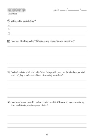 Daily Mood
Date:
3 things I’m grateful for?
Do I take risks with the belief that things will turn out for the best, or do I
tend to 'play it safe' out of fear of making mistakes?
How much more could I achieve with my life if I were to stop exercising
fear, and start exercising more faith?
1
2
3
How am I feeling today? What are my thoughts and emotions?
41
 