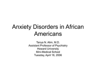 Anxiety Disorders in African
Americans
Tanya N. Alim, M.D.
Assistant Professor of Psychiatry
Howard University
Mini-Medical School
Tuesday, April 18, 2006
 