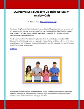 Overcome Social Anxiety Disorder Naturally -
Anxiety Quiz
_____________________________________________________________________________________
By Jhonson Bean - http://anxietyquiz.org/
Are you searching for a social anxiety disorder treatment that will help you control your anxiety, as well
as free you from the potential dangerous side effects of prescription anxiety drugs? You'll be happy to
know there are a variety of options available to you. Before you decide on a particular treatment
method, consider the following options.
Prior to seeking treatment for social anxiety disorder (SAD), it's crucial that you get a dependable
diagnosis from a healthcare provider who specializes in psychological conditions. SAD may mimic serious
physical troubles such as heart and thyroid conditions which, when left untreated, may result in serious,
if not life-threatening, consequences.
Click Here
Attempting to treat social anxiety disorder when you actually have a physical ailment will not only be
ineffective, it's very likely to exacerbate the underlying physical ailment. Never rely on self-diagnosis
based on a social anxiety disorder test or quiz you find online.
 