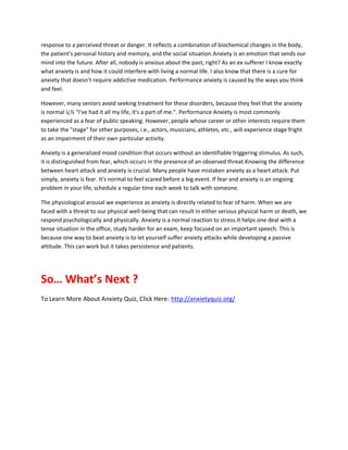 response to a perceived threat or danger. It reflects a combination of biochemical changes in the body,
the patient's personal history and memory, and the social situation.Anxiety is an emotion that sends our
mind into the future. After all, nobody is anxious about the past, right? As an ex sufferer I know exactly
what anxiety is and how it could interfere with living a normal life. I also know that there is a cure for
anxiety that doesn't require addictive medication. Performance anxiety is caused by the ways you think
and feel.
However, many seniors avoid seeking treatment for these disorders, because they feel that the anxiety
is normal ï¿½ "I've had it all my life, it's a part of me.". Performance Anxiety is most commonly
experienced as a fear of public speaking. However, people whose career or other interests require them
to take the "stage" for other purposes, i.e., actors, musicians, athletes, etc., will experience stage fright
as an impairment of their own particular activity.
Anxiety is a generalized mood condition that occurs without an identifiable triggering stimulus. As such,
it is distinguished from fear, which occurs in the presence of an observed threat.Knowing the difference
between heart attack and anxiety is crucial. Many people have mistaken anxiety as a heart attack. Put
simply, anxiety is fear. It's normal to feel scared before a big event. If fear and anxiety is an ongoing
problem in your life, schedule a regular time each week to talk with someone.
The physiological arousal we experience as anxiety is directly related to fear of harm. When we are
faced with a threat to our physical well-being that can result in either serious physical harm or death, we
respond psychologically and physically. Anxiety is a normal reaction to stress.It helps one deal with a
tense situation in the office, study harder for an exam, keep focused on an important speech. This is
because one way to beat anxiety is to let yourself suffer anxiety attacks while developing a passive
attitude. This can work but it takes persistence and patients.
So… What’s Next ?
To Learn More About Anxiety Quiz, Click Here: http://anxietyquiz.org/
 