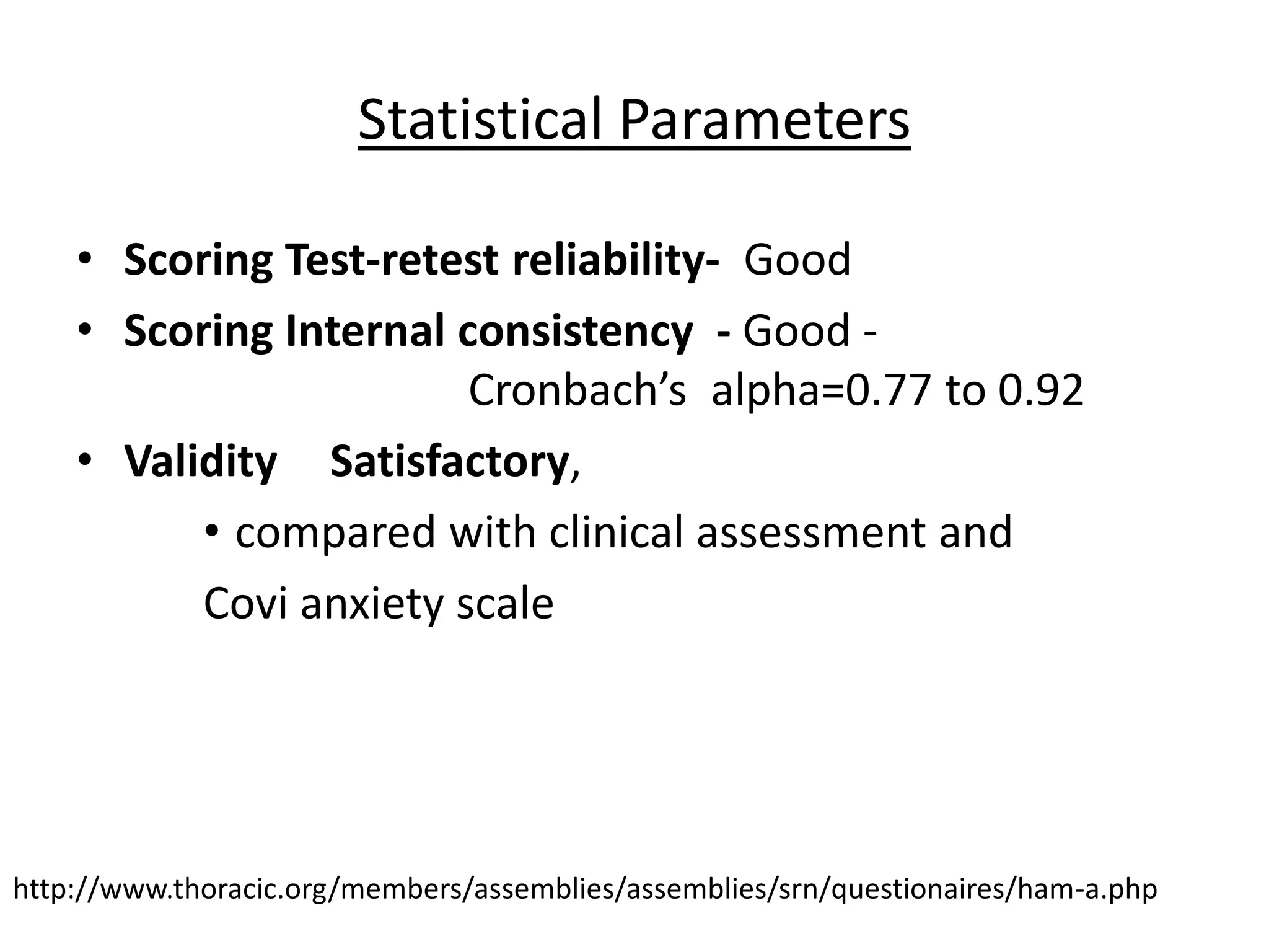 Statistical Parameters
• Scoring Test-retest reliability- Good
• Scoring Internal consistency - Good -
Cronbach’s alpha=0.77 to 0.92
• Validity Satisfactory,
• compared with clinical assessment and
Covi anxiety scale
http://www.thoracic.org/members/assemblies/assemblies/srn/questionaires/ham-a.php
 