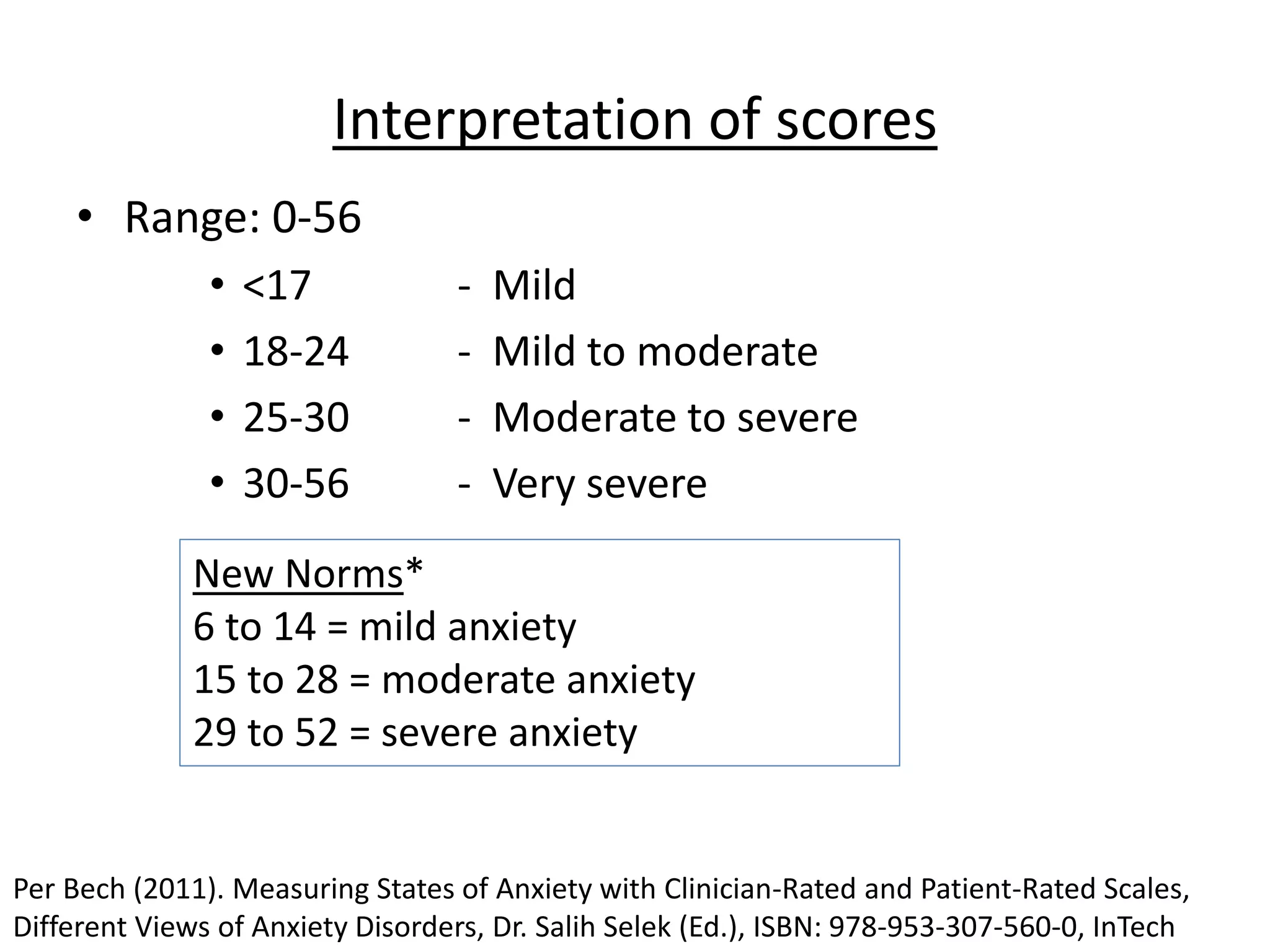 Interpretation of scores
• Range: 0-56
• <17 - Mild
• 18-24 - Mild to moderate
• 25-30 - Moderate to severe
• 30-56 - Very severe
New Norms*
6 to 14 = mild anxiety
15 to 28 = moderate anxiety
29 to 52 = severe anxiety
Per Bech (2011). Measuring States of Anxiety with Clinician-Rated and Patient-Rated Scales,
Different Views of Anxiety Disorders, Dr. Salih Selek (Ed.), ISBN: 978-953-307-560-0, InTech
 