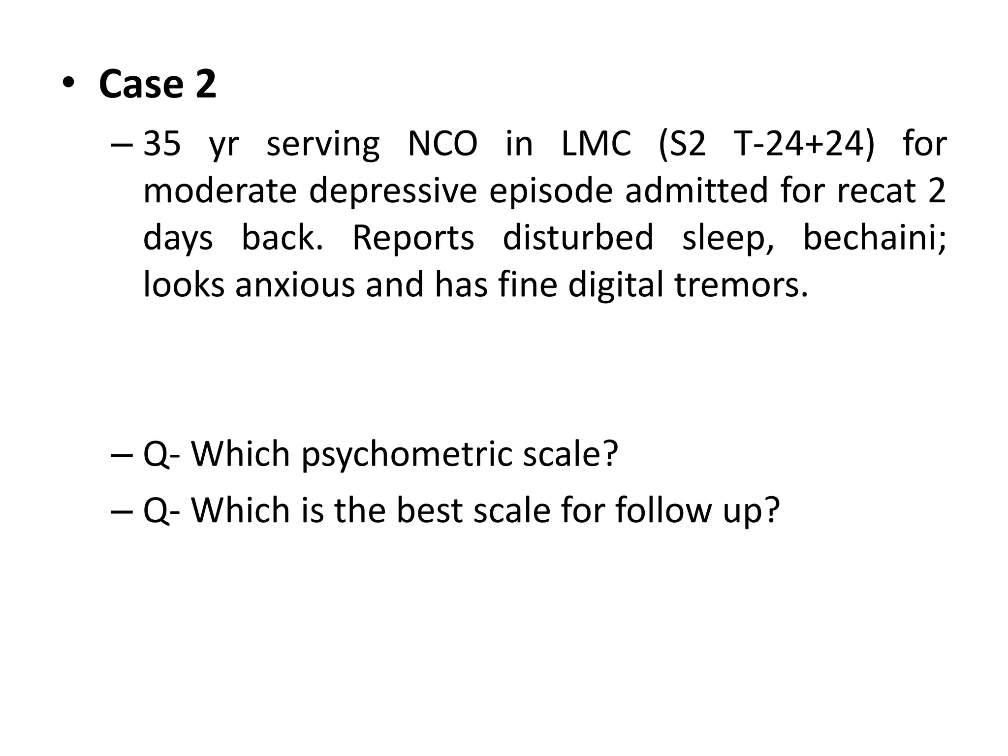 • Case 2
– 35 yr serving NCO in LMC (S2 T-24+24) for
moderate depressive episode admitted for recat 2
days back. Reports disturbed sleep, bechaini;
looks anxious and has fine digital tremors.
– Q- Which psychometric scale?
– Q- Which is the best scale for follow up?
 