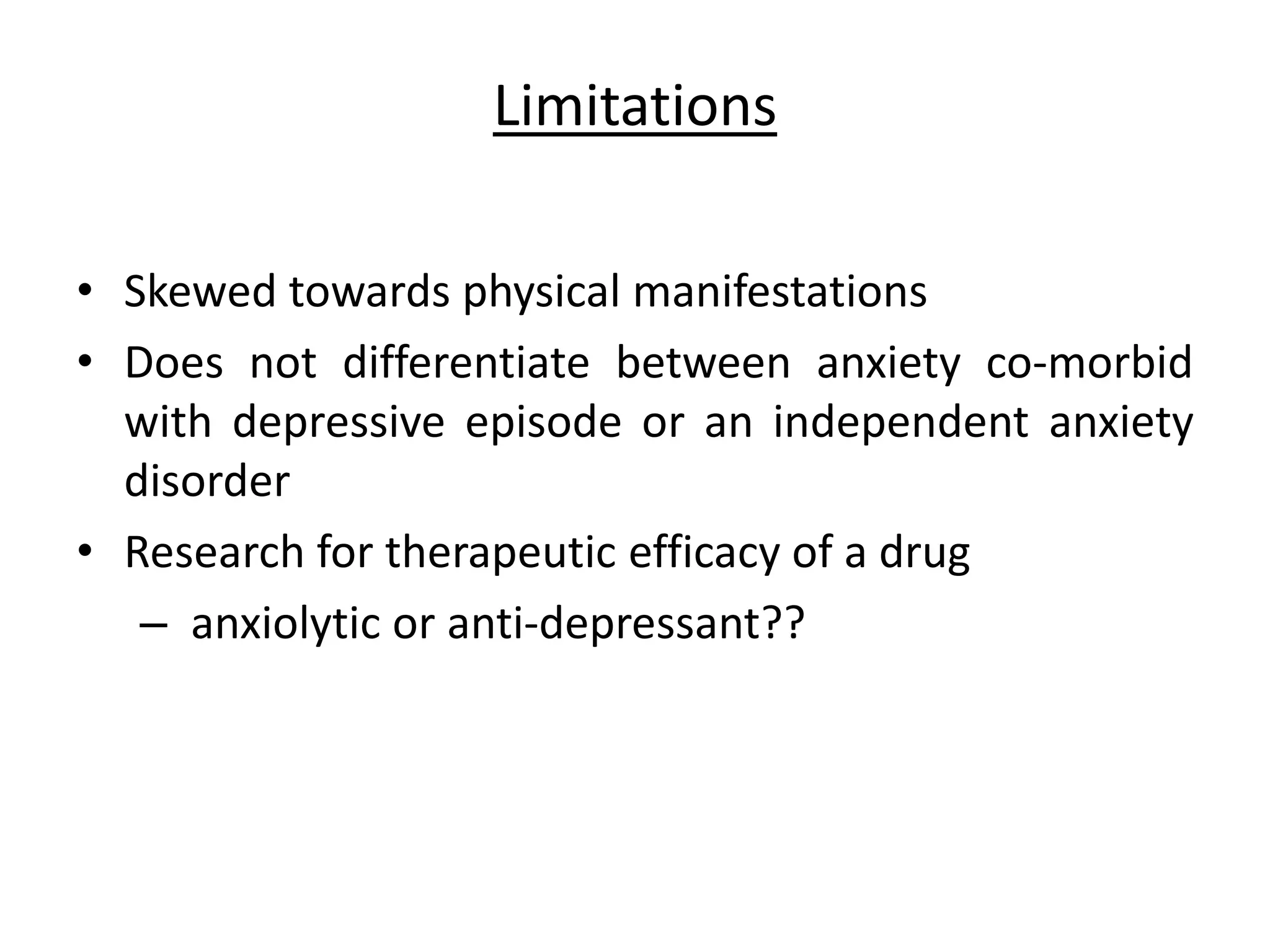 Limitations
• Skewed towards physical manifestations
• Does not differentiate between anxiety co-morbid
with depressive episode or an independent anxiety
disorder
• Research for therapeutic efficacy of a drug
– anxiolytic or anti-depressant??
 