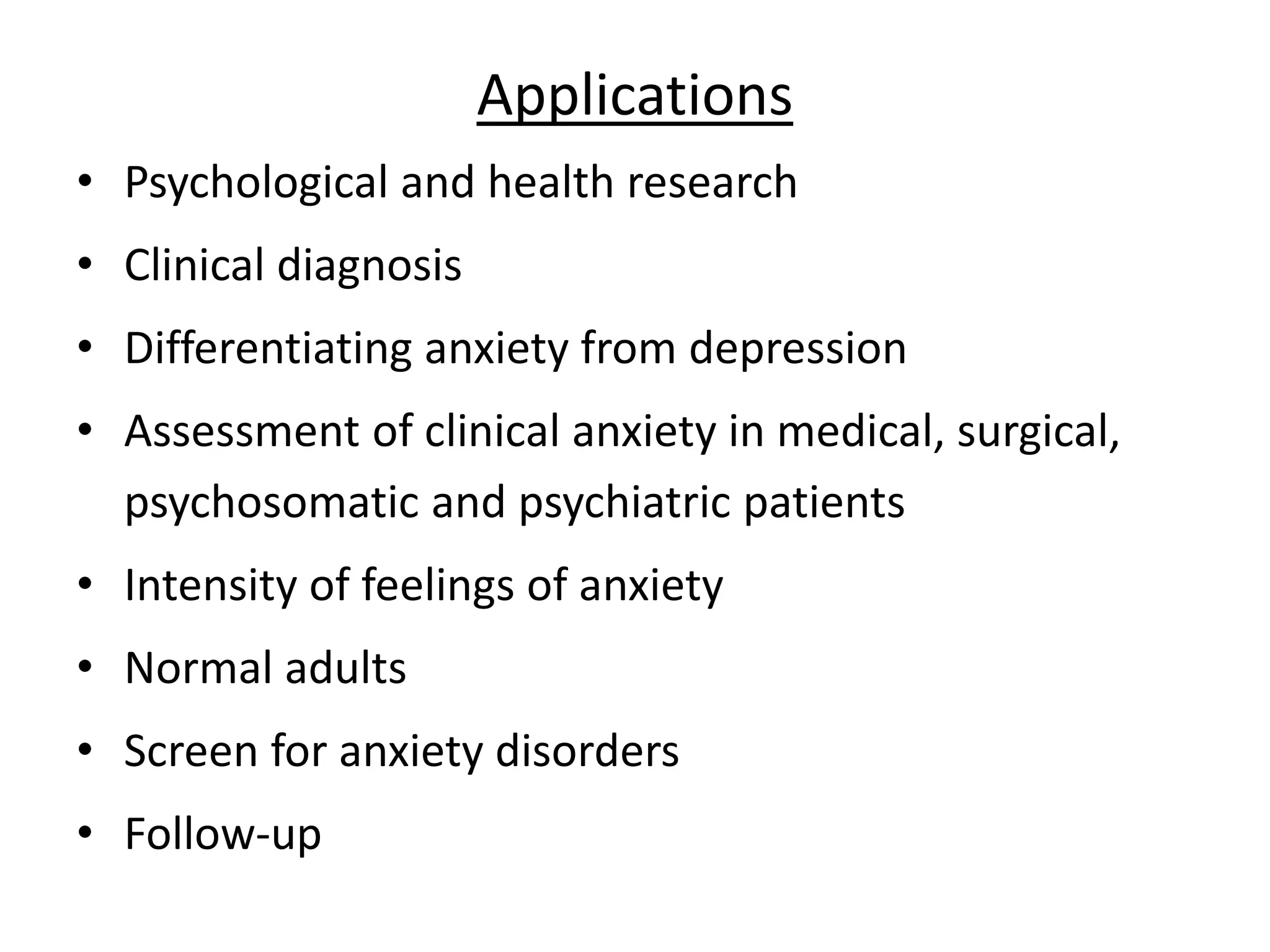 Applications
• Psychological and health research
• Clinical diagnosis
• Differentiating anxiety from depression
• Assessment of clinical anxiety in medical, surgical,
psychosomatic and psychiatric patients
• Intensity of feelings of anxiety
• Normal adults
• Screen for anxiety disorders
• Follow-up
 