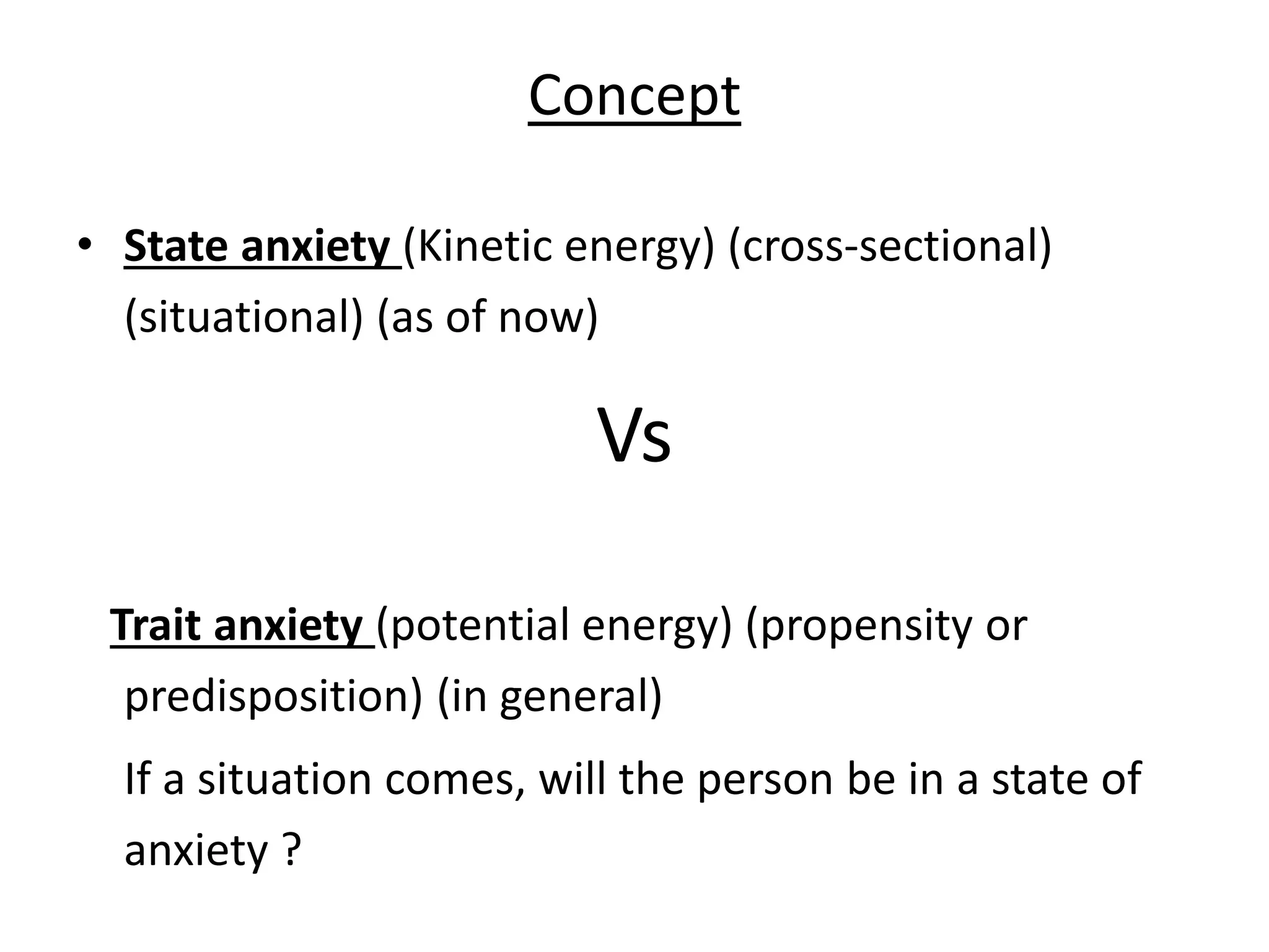 Concept
• State anxiety (Kinetic energy) (cross-sectional)
(situational) (as of now)
Vs
Trait anxiety (potential energy) (propensity or
predisposition) (in general)
If a situation comes, will the person be in a state of
anxiety ?
 