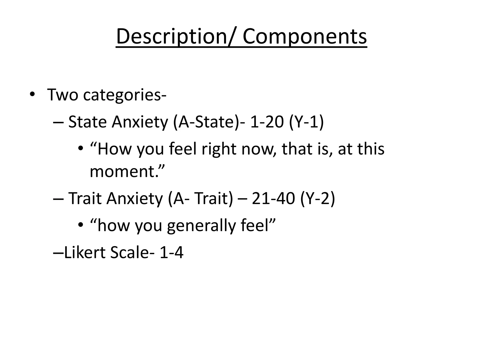 Description/ Components
• Two categories-
– State Anxiety (A-State)- 1-20 (Y-1)
• “How you feel right now, that is, at this
moment.”
– Trait Anxiety (A- Trait) – 21-40 (Y-2)
• “how you generally feel”
–Likert Scale- 1-4
 