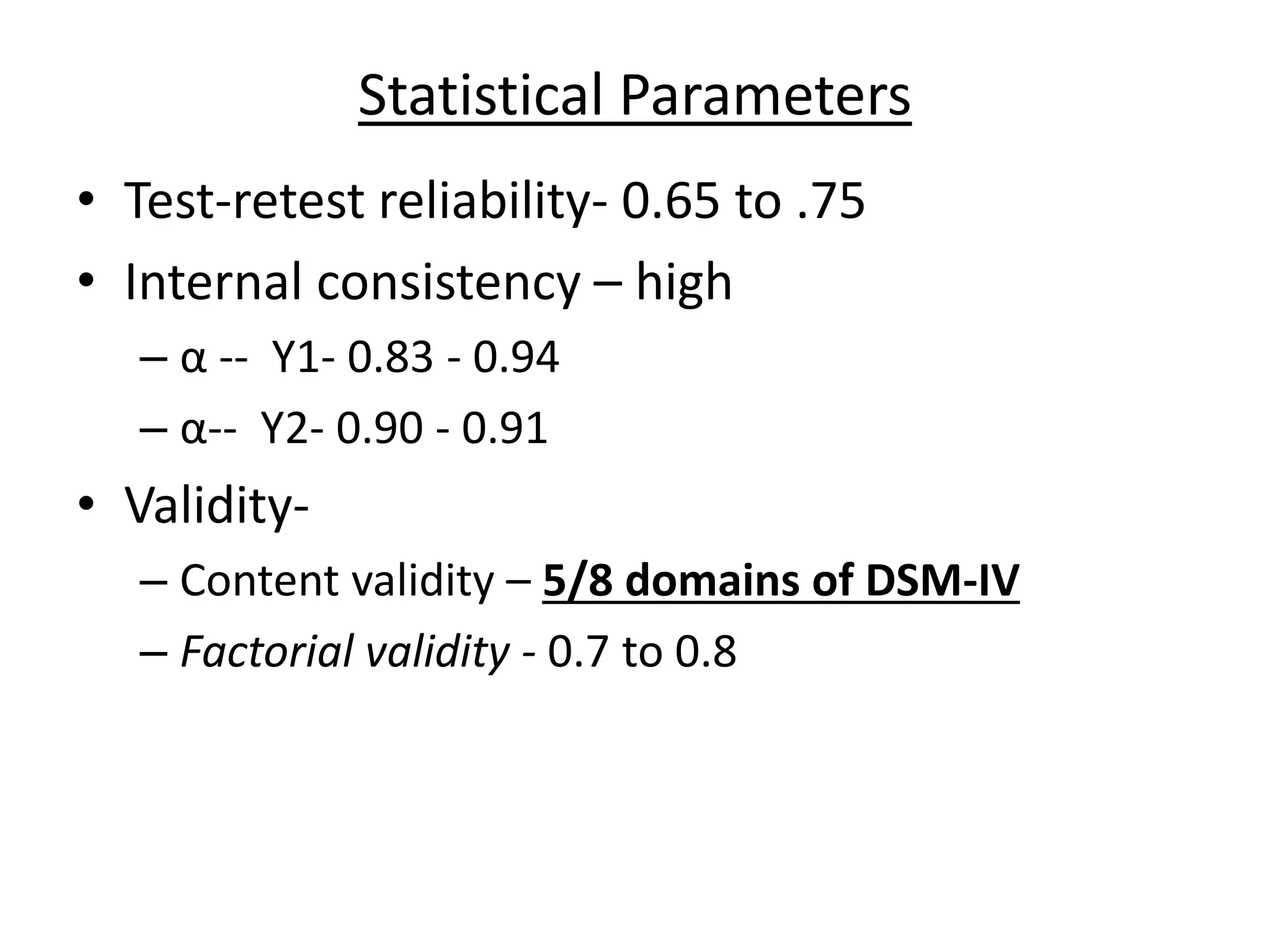 Statistical Parameters
• Test-retest reliability- 0.65 to .75
• Internal consistency – high
– α -- Y1- 0.83 - 0.94
– α-- Y2- 0.90 - 0.91
• Validity-
– Content validity – 5/8 domains of DSM-IV
– Factorial validity - 0.7 to 0.8
 
