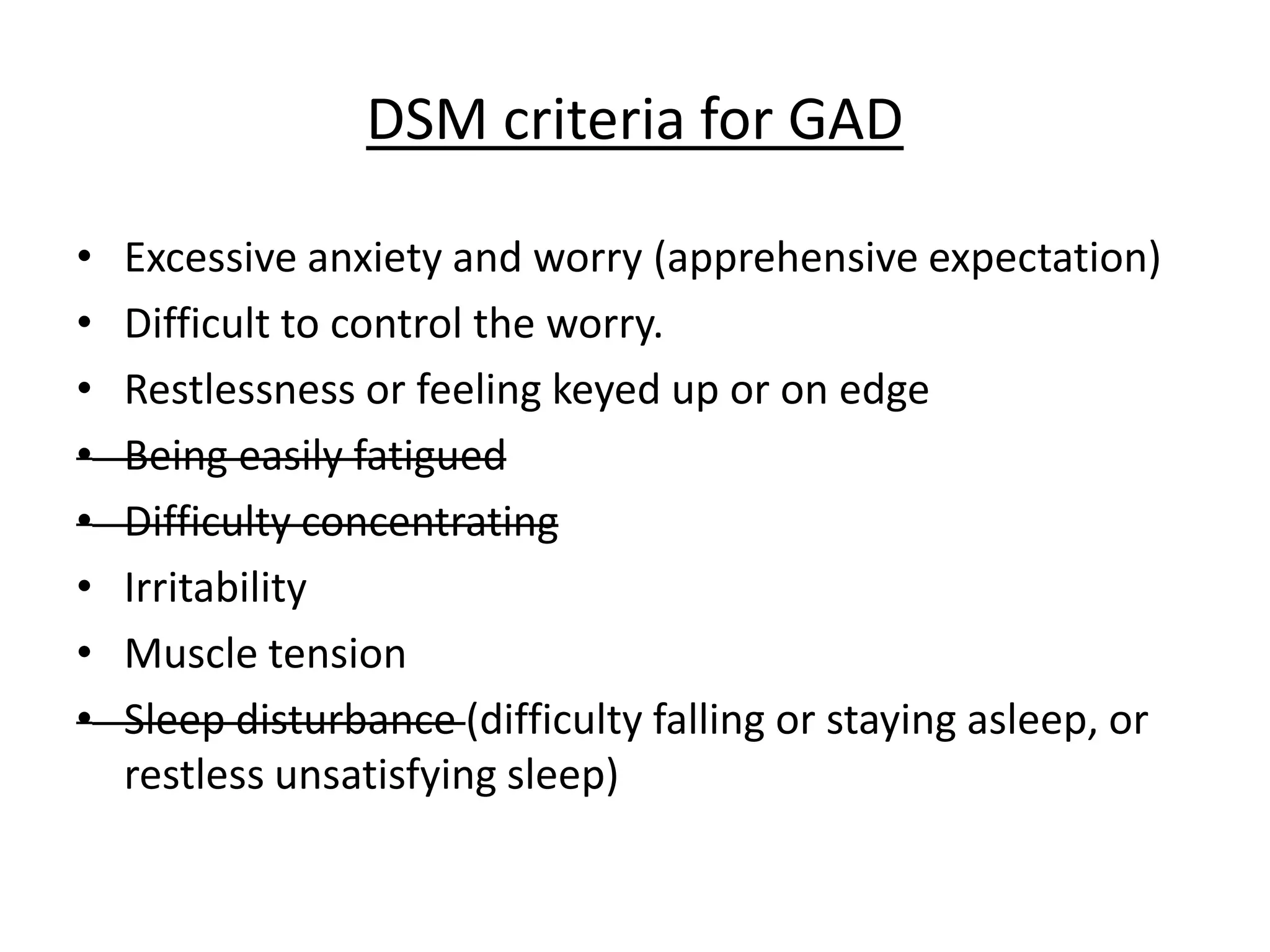DSM criteria for GAD
• Excessive anxiety and worry (apprehensive expectation)
• Difficult to control the worry.
• Restlessness or feeling keyed up or on edge
• Being easily fatigued
• Difficulty concentrating
• Irritability
• Muscle tension
• Sleep disturbance (difficulty falling or staying asleep, or
restless unsatisfying sleep)
 