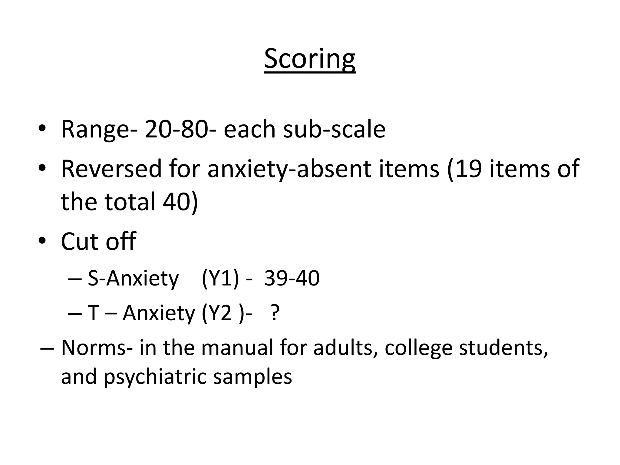 Scoring
• Range- 20-80- each sub-scale
• Reversed for anxiety-absent items (19 items of
the total 40)
• Cut off
– S-Anxiety (Y1) - 39-40
– T – Anxiety (Y2 )- ?
– Norms- in the manual for adults, college students,
and psychiatric samples
 