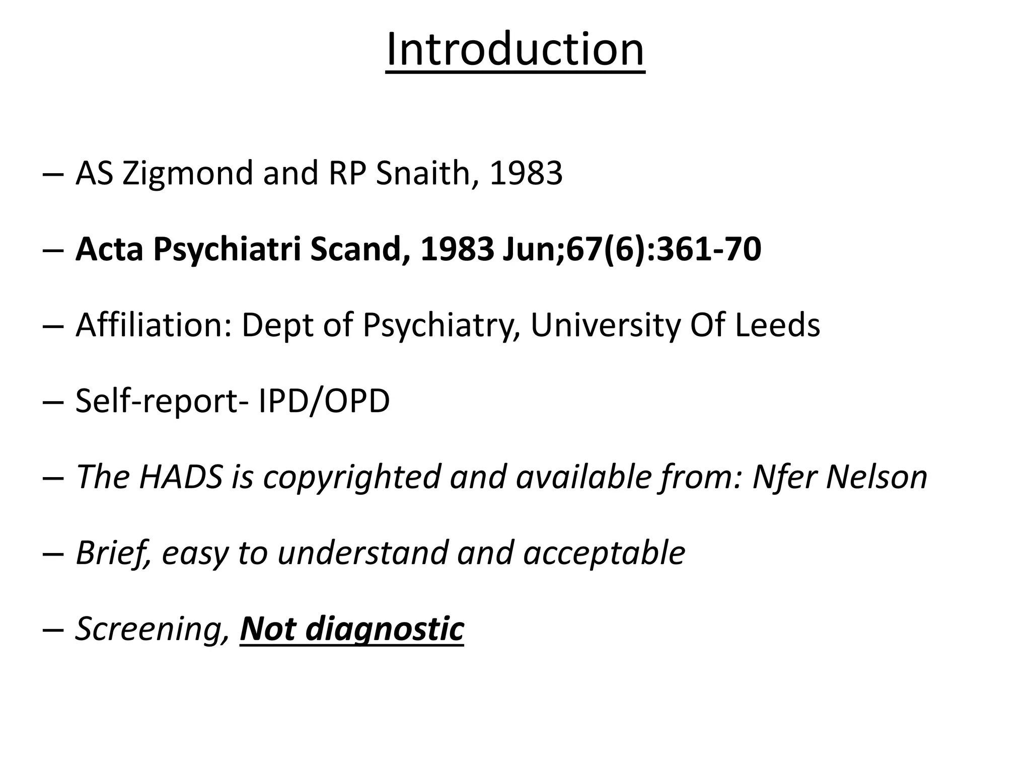 Introduction
– AS Zigmond and RP Snaith, 1983
– Acta Psychiatri Scand, 1983 Jun;67(6):361-70
– Affiliation: Dept of Psychiatry, University Of Leeds
– Self-report- IPD/OPD
– The HADS is copyrighted and available from: Nfer Nelson
– Brief, easy to understand and acceptable
– Screening, Not diagnostic
 