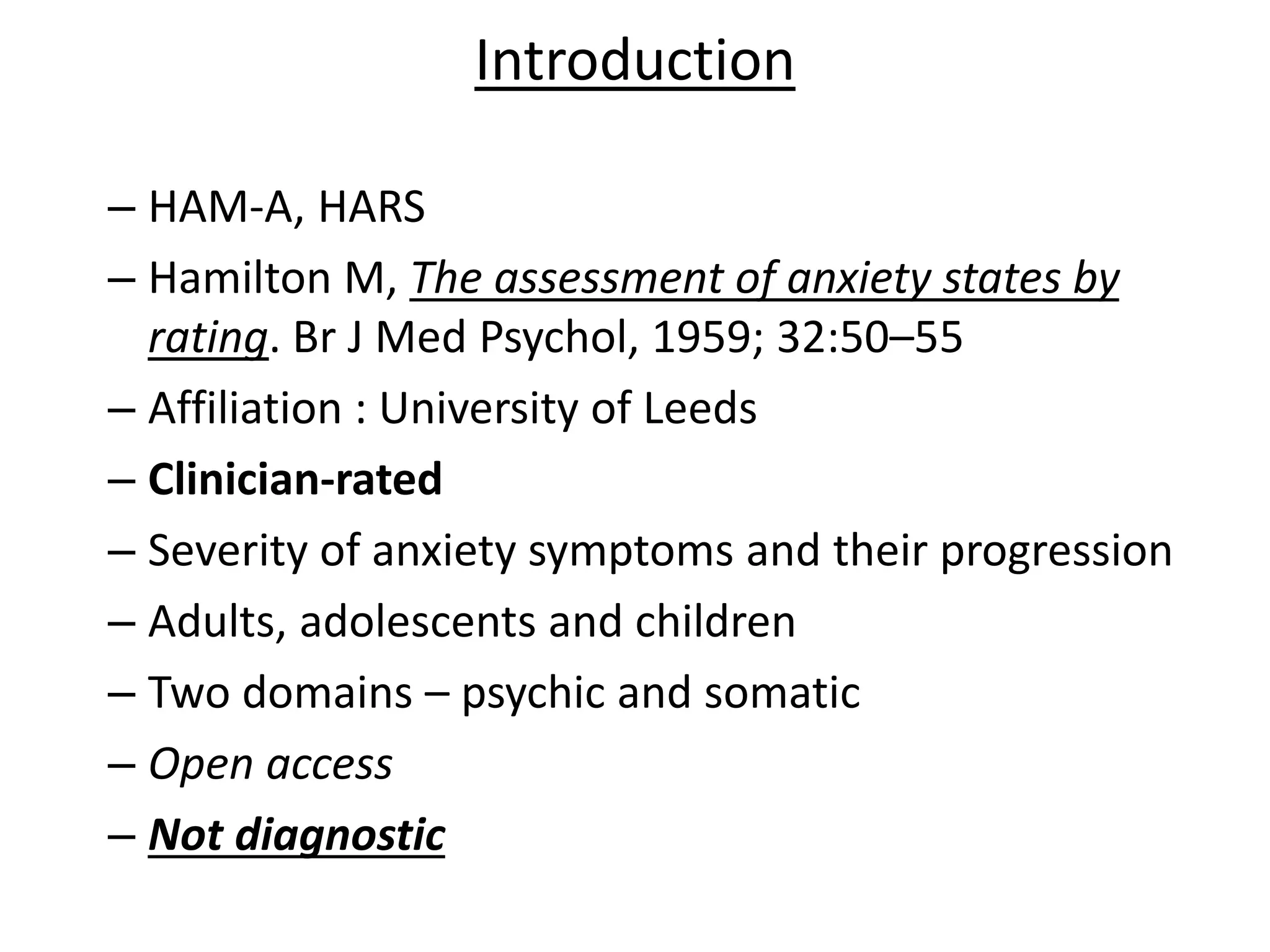 Introduction
– HAM-A, HARS
– Hamilton M, The assessment of anxiety states by
rating. Br J Med Psychol, 1959; 32:50–55
– Affiliation : University of Leeds
– Clinician-rated
– Severity of anxiety symptoms and their progression
– Adults, adolescents and children
– Two domains – psychic and somatic
– Open access
– Not diagnostic
 