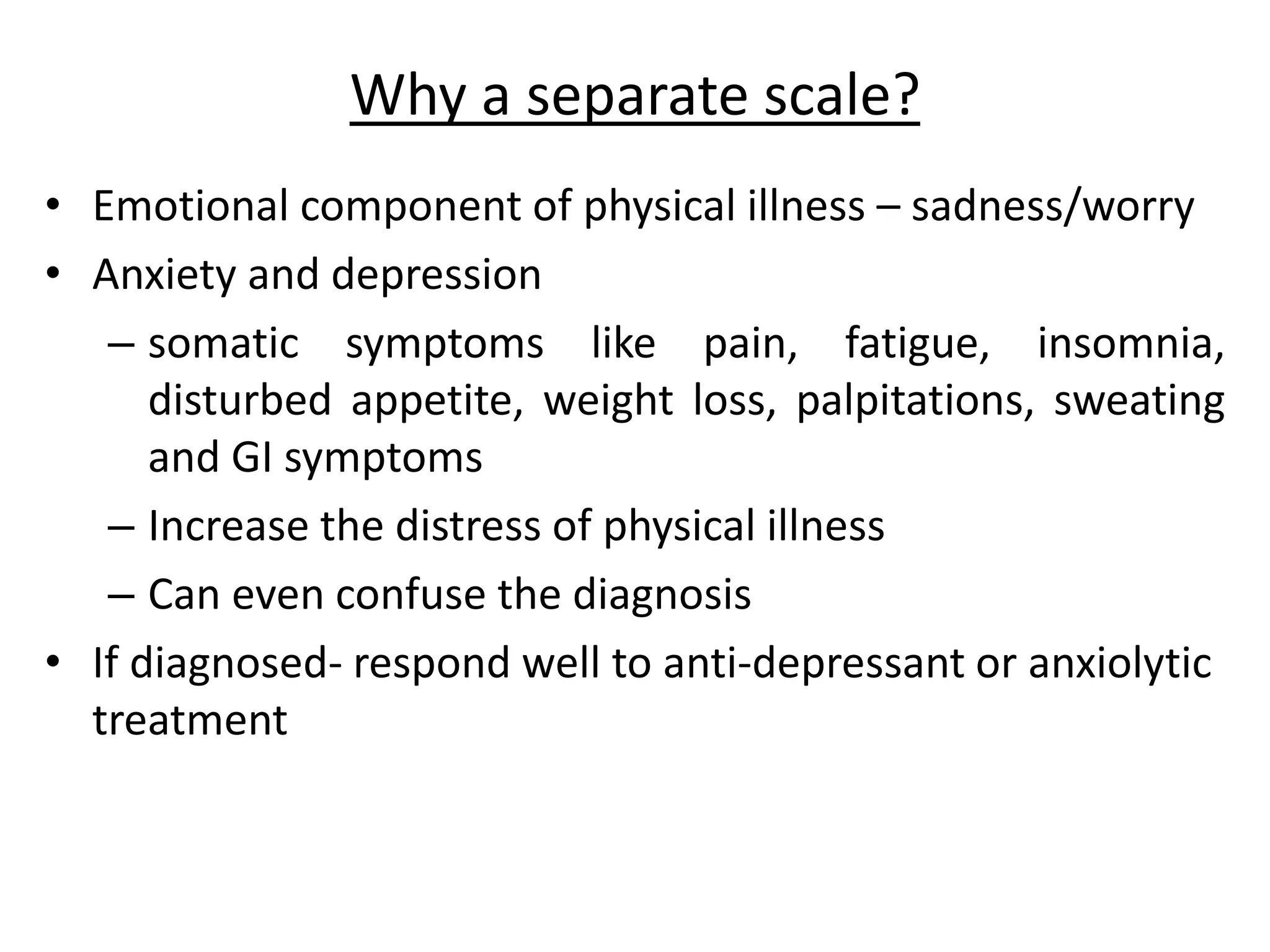 Why a separate scale?
• Emotional component of physical illness – sadness/worry
• Anxiety and depression
– somatic symptoms like pain, fatigue, insomnia,
disturbed appetite, weight loss, palpitations, sweating
and GI symptoms
– Increase the distress of physical illness
– Can even confuse the diagnosis
• If diagnosed- respond well to anti-depressant or anxiolytic
treatment
 