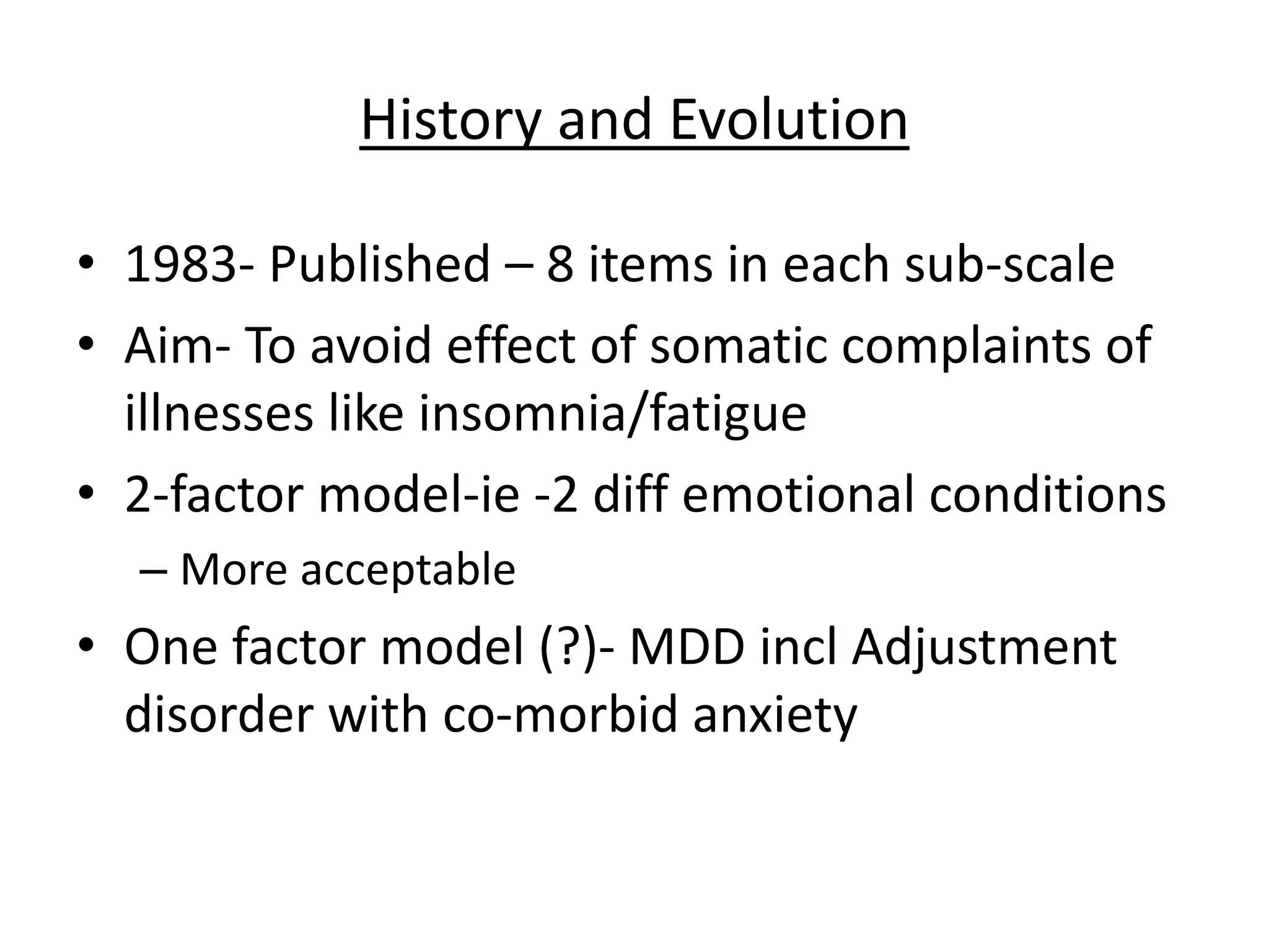 History and Evolution
• 1983- Published – 8 items in each sub-scale
• Aim- To avoid effect of somatic complaints of
illnesses like insomnia/fatigue
• 2-factor model-ie -2 diff emotional conditions
– More acceptable
• One factor model (?)- MDD incl Adjustment
disorder with co-morbid anxiety
 