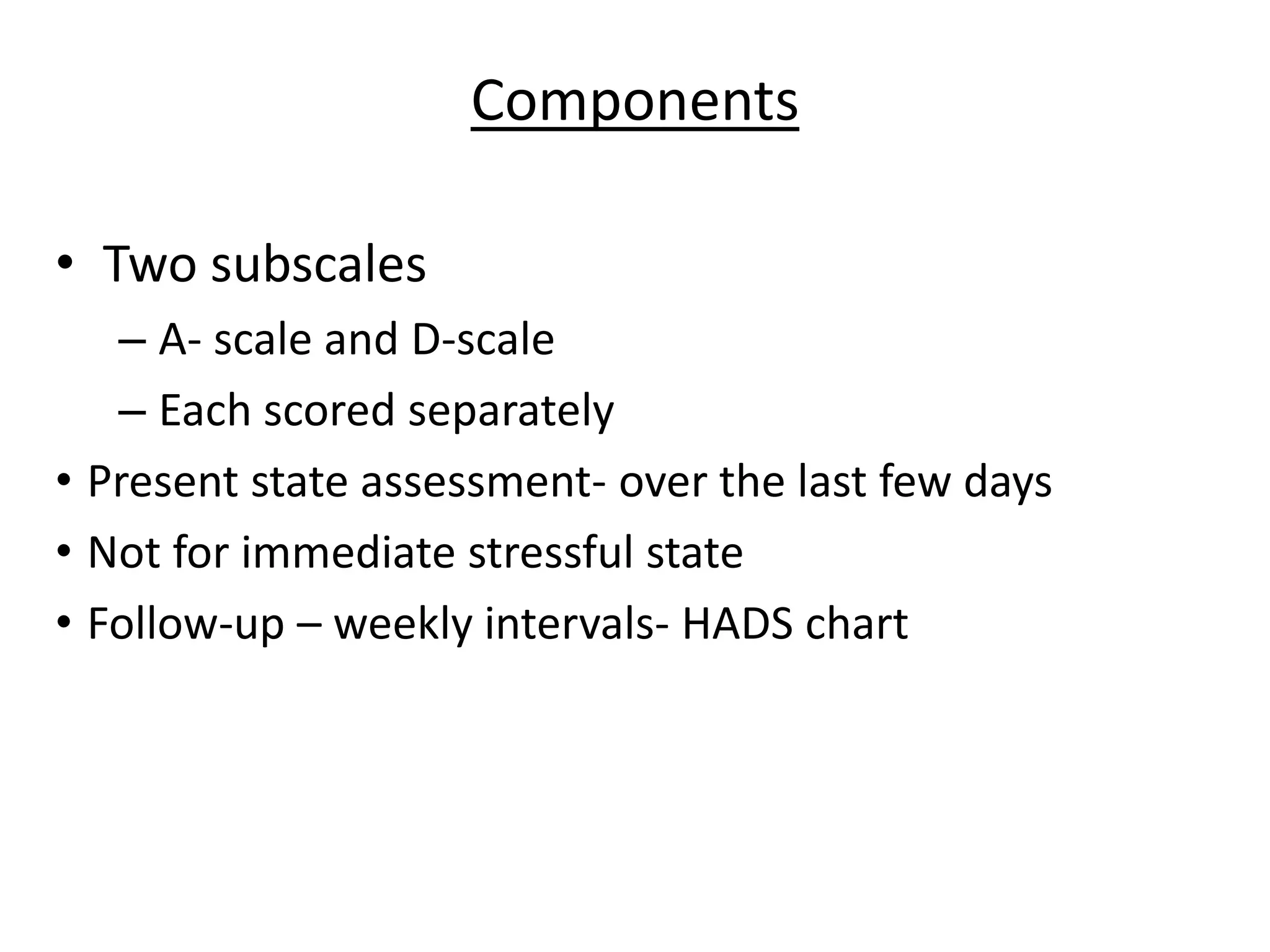 Components
• Two subscales
– A- scale and D-scale
– Each scored separately
• Present state assessment- over the last few days
• Not for immediate stressful state
• Follow-up – weekly intervals- HADS chart
 