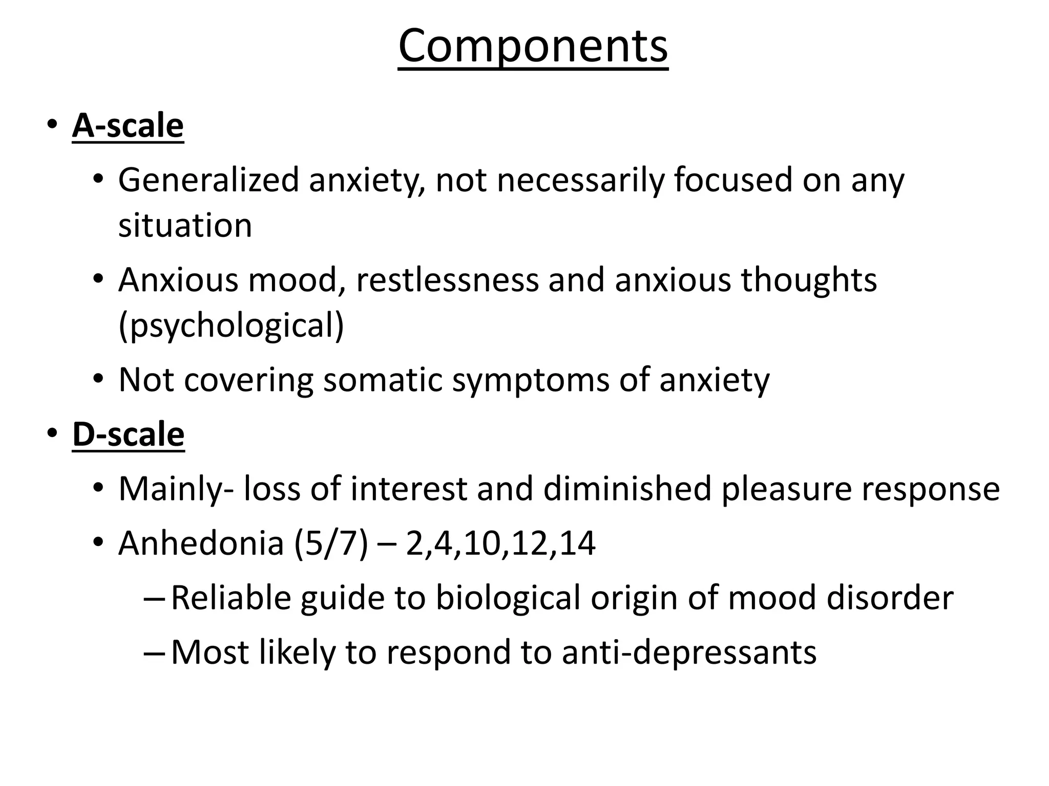 Components
• A-scale
• Generalized anxiety, not necessarily focused on any
situation
• Anxious mood, restlessness and anxious thoughts
(psychological)
• Not covering somatic symptoms of anxiety
• D-scale
• Mainly- loss of interest and diminished pleasure response
• Anhedonia (5/7) – 2,4,10,12,14
–Reliable guide to biological origin of mood disorder
–Most likely to respond to anti-depressants
 