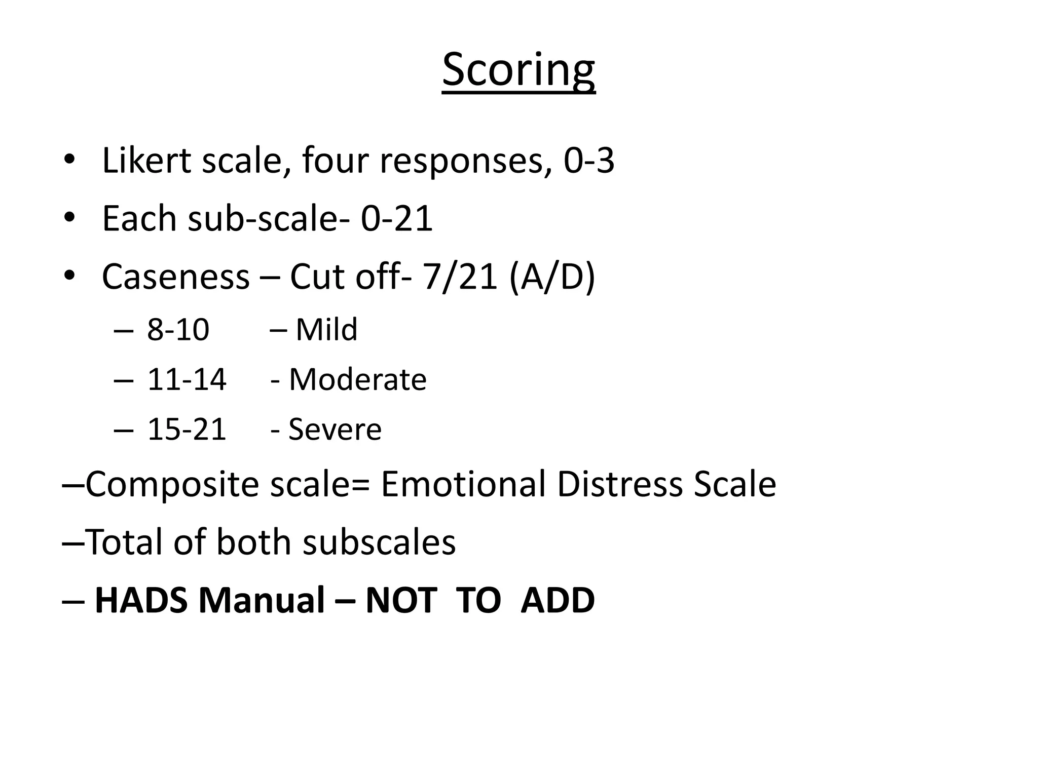 Scoring
• Likert scale, four responses, 0-3
• Each sub-scale- 0-21
• Caseness – Cut off- 7/21 (A/D)
– 8-10 – Mild
– 11-14 - Moderate
– 15-21 - Severe
–Composite scale= Emotional Distress Scale
–Total of both subscales
– HADS Manual – NOT TO ADD
 