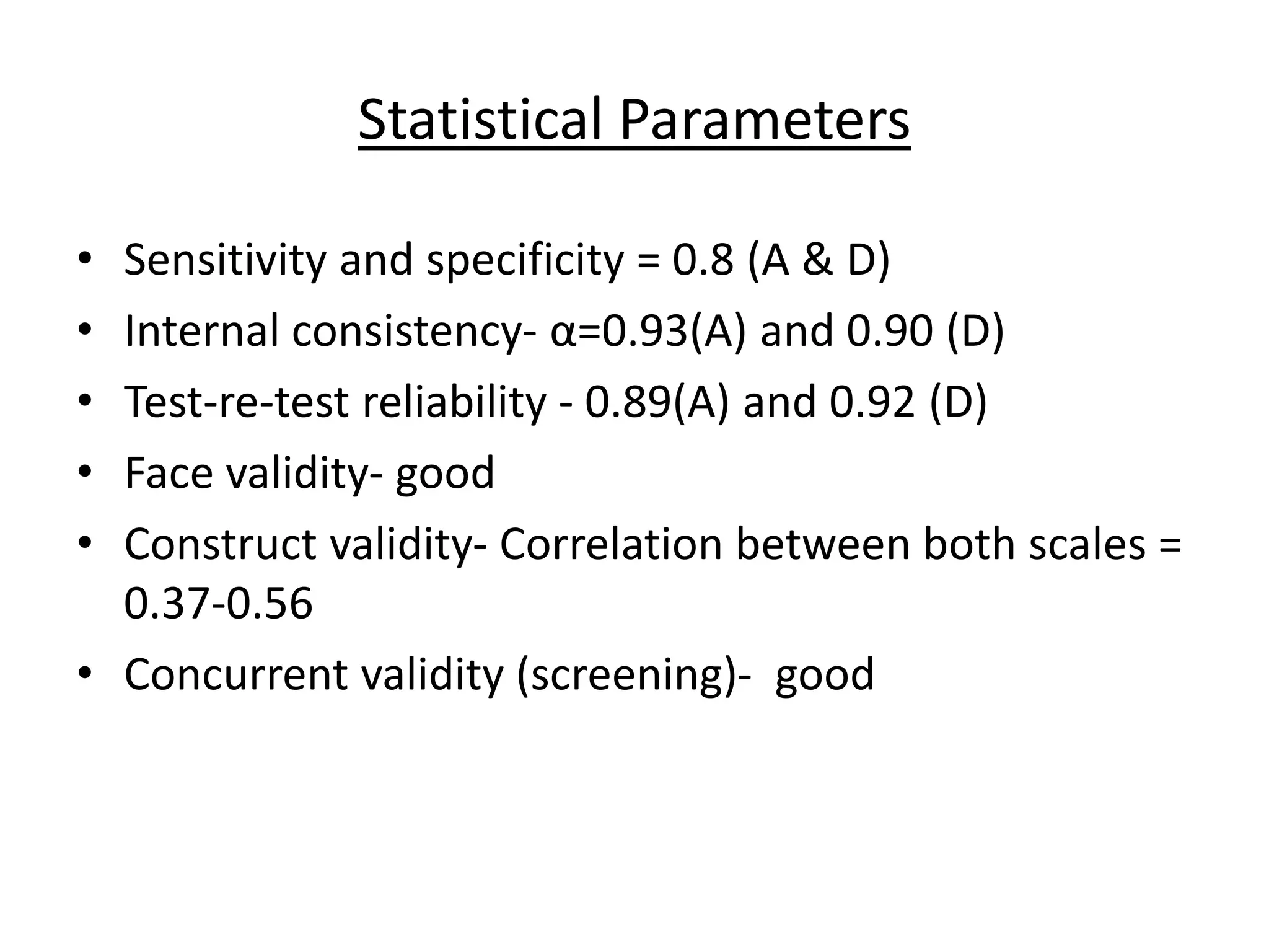 Statistical Parameters
• Sensitivity and specificity = 0.8 (A & D)
• Internal consistency- α=0.93(A) and 0.90 (D)
• Test-re-test reliability - 0.89(A) and 0.92 (D)
• Face validity- good
• Construct validity- Correlation between both scales =
0.37-0.56
• Concurrent validity (screening)- good
 