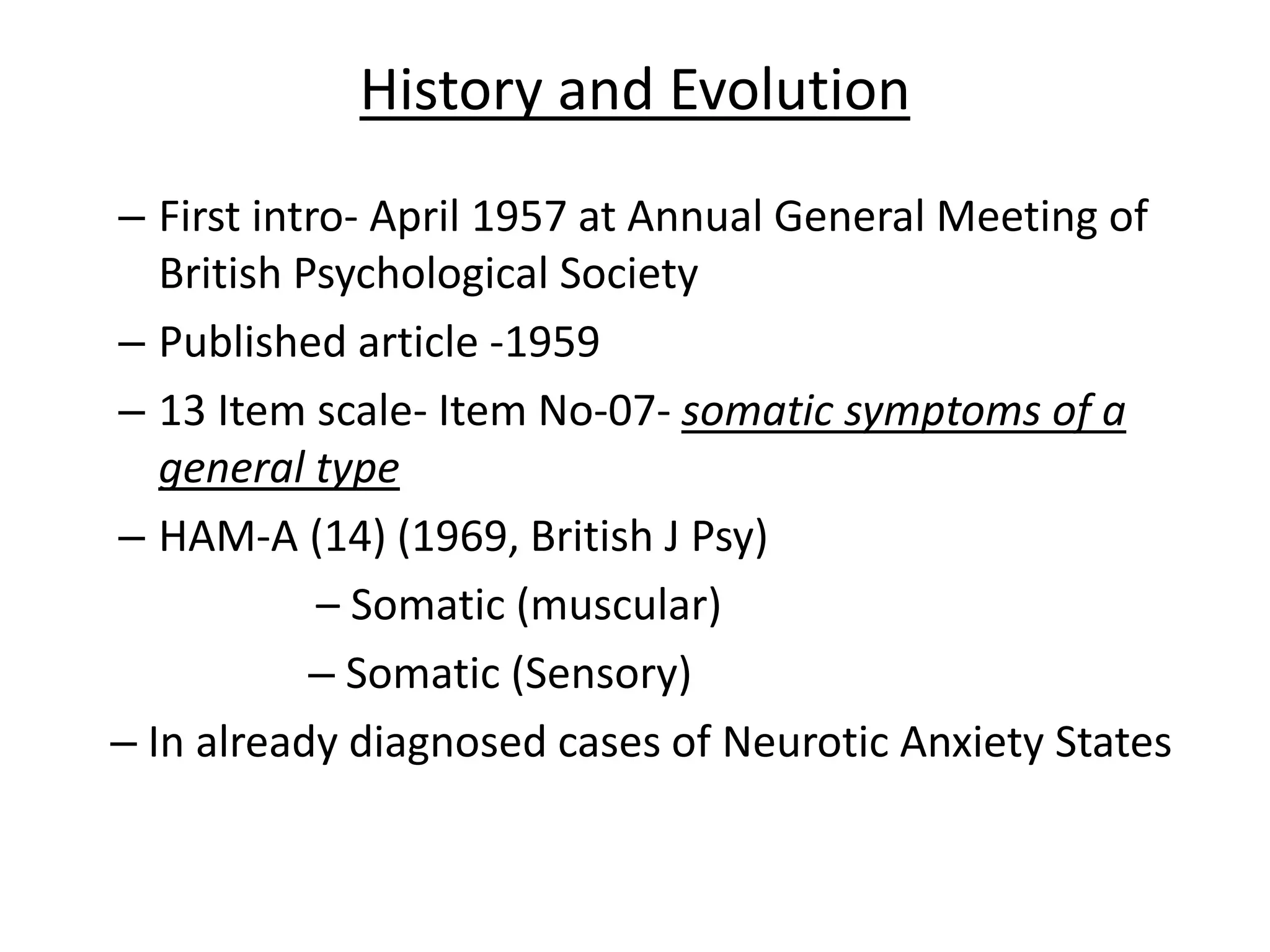 History and Evolution
– First intro- April 1957 at Annual General Meeting of
British Psychological Society
– Published article -1959
– 13 Item scale- Item No-07- somatic symptoms of a
general type
– HAM-A (14) (1969, British J Psy)
– Somatic (muscular)
– Somatic (Sensory)
– In already diagnosed cases of Neurotic Anxiety States
 