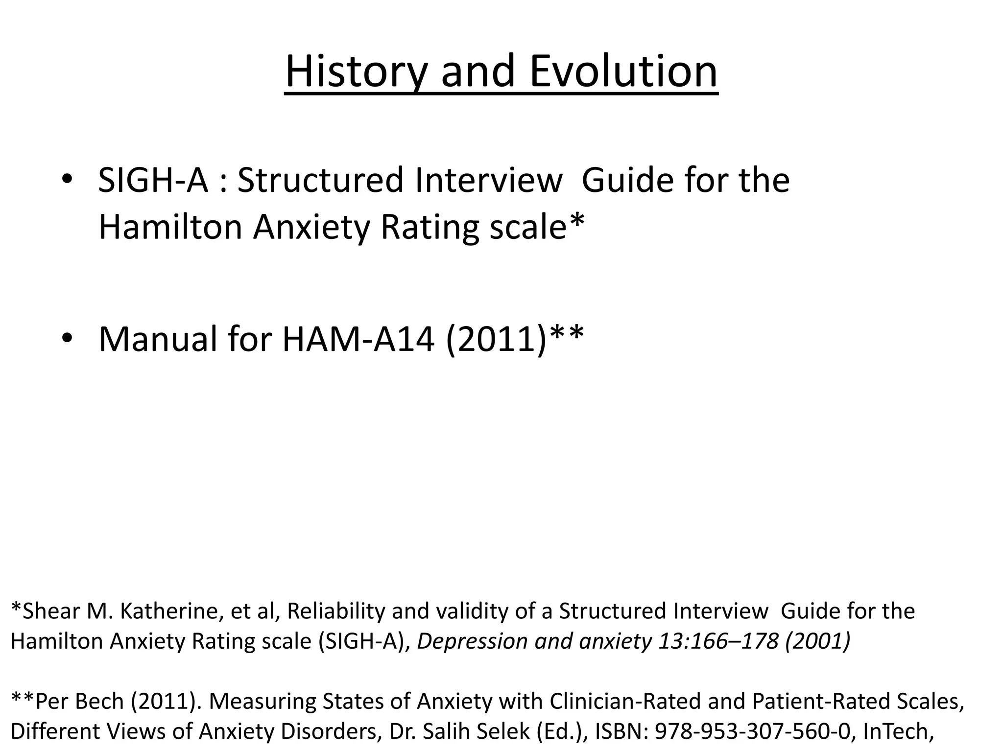 History and Evolution
• SIGH-A : Structured Interview Guide for the
Hamilton Anxiety Rating scale*
• Manual for HAM-A14 (2011)**
*Shear M. Katherine, et al, Reliability and validity of a Structured Interview Guide for the
Hamilton Anxiety Rating scale (SIGH-A), Depression and anxiety 13:166–178 (2001)
**Per Bech (2011). Measuring States of Anxiety with Clinician-Rated and Patient-Rated Scales,
Different Views of Anxiety Disorders, Dr. Salih Selek (Ed.), ISBN: 978-953-307-560-0, InTech,
 