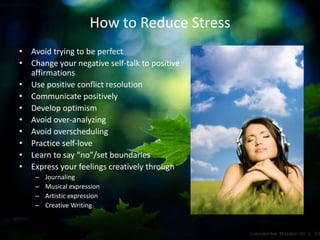 How to Reduce Stress
• Avoid trying to be perfect
• Change your negative self-talk to positive
affirmations
• Use positive conflict resolution
• Communicate positively
• Develop optimism
• Avoid over-analyzing
• Avoid overscheduling
• Practice self-love
• Learn to say “no”/set boundaries
• Express your feelings creatively through
– Journaling
– Musical expression
– Artistic expression
– Creative Writing
 