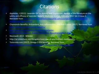 Citations
• Appleton, J (2012). Lavender Oil for Anxiety and Depression: Review of the literature on the
safety and efficacy of lavender. Natural Medicine Journal: February 2012 Vol. 4 Issue 2.
Retrieved from https://www.naturalmedicinejournal.com/journal/2012-02/lavender-oil-
anxiety-and-depression-0
• Chamomile Benefits: Antioxidant, Anti-Inflammatory and Anti-Cancer (2017). Retrieved from
https://draxe.com/chamomile-benefits/
• http://www.balancingbrainchemistry.co.uk/peter-
smith/userfiles/Depress_Bipolar_Treatment_Neurotransmitters.png
• Neurowiki 2013 - Wikidot-
• http://pt.slideshare.net/rbrogden/overview-of-psychotropic-medications
• Tutorvista.com (2017). Omega 3 EFA benefits. Retrieved from
http://chemistry.tutorvista.com/biochemistry/omega-3-fatty-acids.html
 