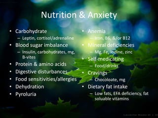 Nutrition & Anxiety
• Carbohydrate
– Leptin, cortisol/adrenaline
• Blood sugar imbalance
– Insulin, carbohydrates, mg,
B-vites
• Protein & amino acids
• Digestive disturbances
• Food sensitivities/allergies
• Dehydration
• Pyroluria
• Anemia
– Iron, B6, &/or B12
• Mineral deficiencies
– Mg, Fe, iodine, zinc
• Self-medicating
– Food/drinks
• Cravings
– Chocoloate, mg
• Dietary fat intake
– Low fats, EFA deficiency, fat
soluable vitamins
 