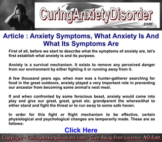 Article : Anxiety Symptoms, What Anxiety Is And
             What Its Symptoms Are
 First of all, before we start to describe what the symptoms of anxiety are, let’s
 first establish what anxiety is and its purpose.

 Anxiety is a survival mechanism. It exists to remove any perceived danger
 from our environment by either fighting it or running away from it.

 A few thousand years ago, when man was a hunter-gatherer searching for
 food in the great outdoors, anxiety played a very important role in preventing
 our ancestor from becoming some animal’s next meal.

 If and when confronted by some ferocious beast, anxiety would come into
 play and give our great, great, great etc. grandparent the wherewithal to
 either stand and fight the threat or to run away to some safe haven.

 In order for this fight or flight mechanism to be effective, certain
 physiological and psychological changes are temporarily made. These are as
 follows:
                               Click Here
 