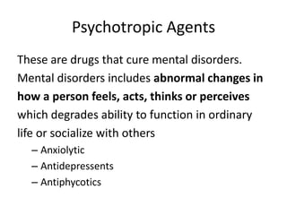 Psychotropic Agents
These are drugs that cure mental disorders.
Mental disorders includes abnormal changes in
how a person feels, acts, thinks or perceives
which degrades ability to function in ordinary
life or socialize with others
– Anxiolytic
– Antidepressents
– Antiphycotics
 