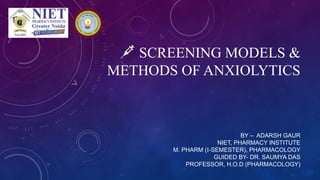 SCREENING MODELS &
METHODS OF ANXIOLYTICS
BY – ADARSH GAUR
NIET, PHARMACY INSTITUTE
M. PHARM (I-SEMESTER), PHARMACOLOGY
GUIDED BY- DR. SAUMYA DAS
PROFESSOR, H.O.D (PHARMACOLOGY)
 