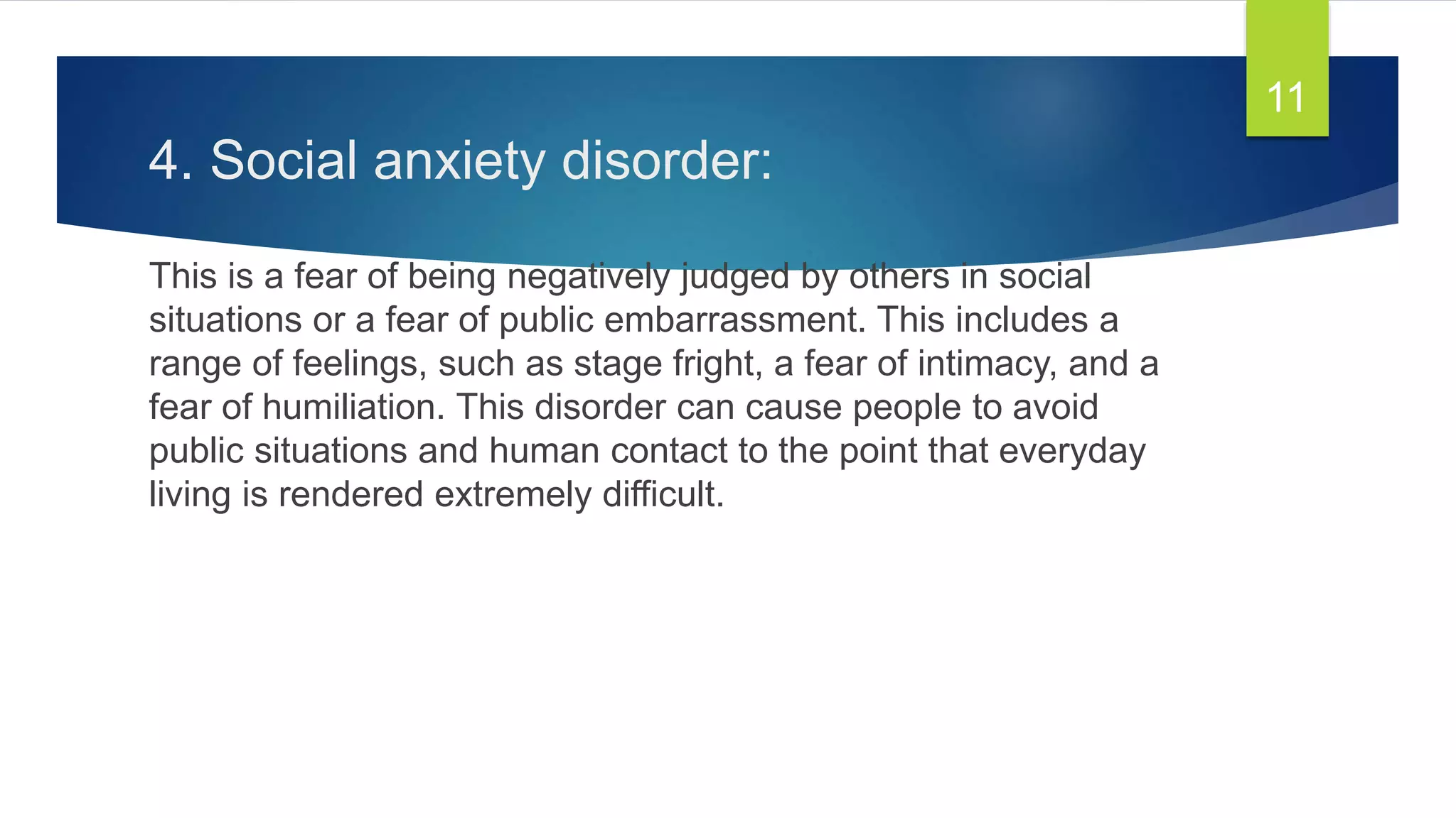 4. Social anxiety disorder:
This is a fear of being negatively judged by others in social
situations or a fear of public embarrassment. This includes a
range of feelings, such as stage fright, a fear of intimacy, and a
fear of humiliation. This disorder can cause people to avoid
public situations and human contact to the point that everyday
living is rendered extremely difficult.
11
 