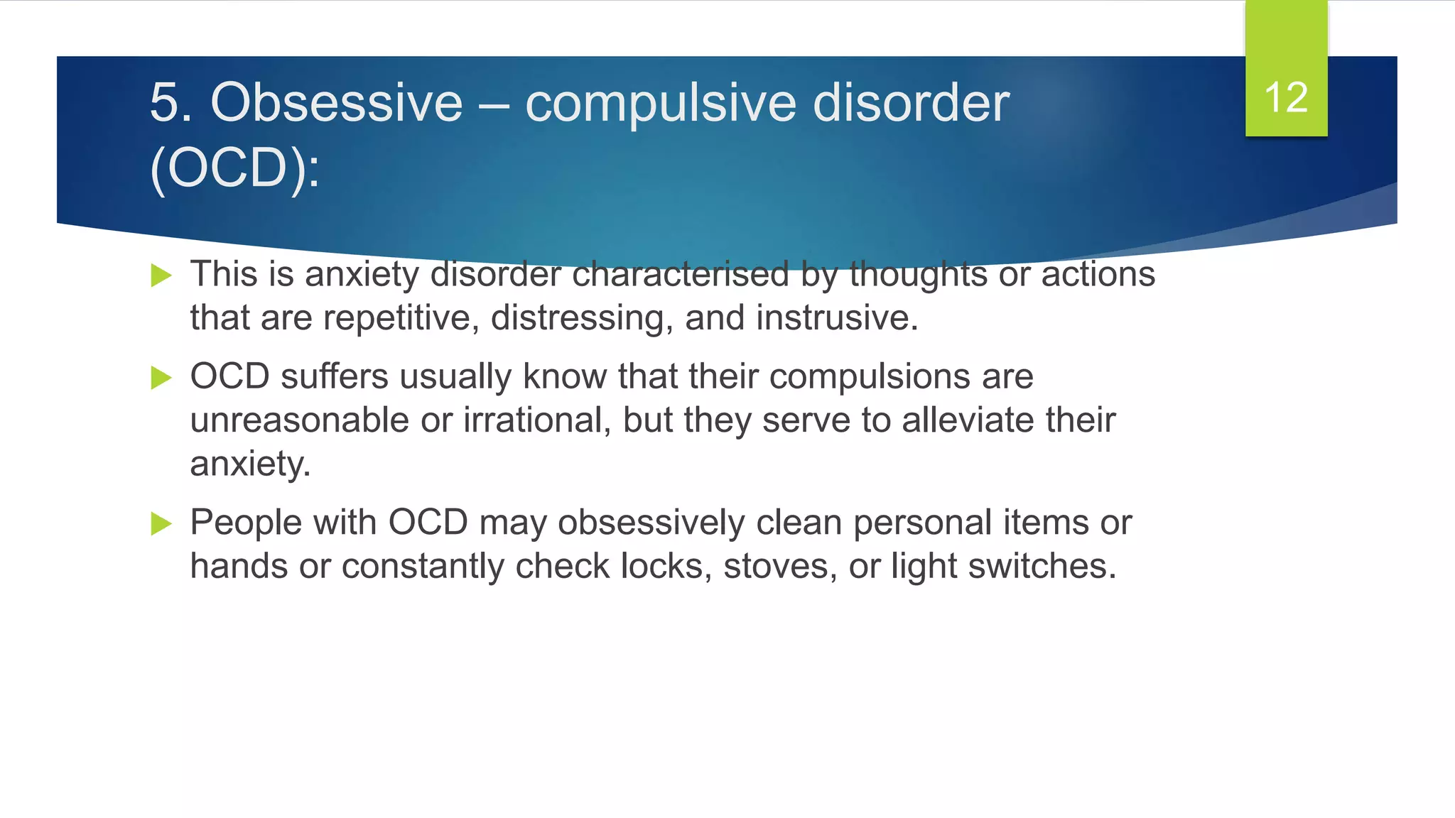 5. Obsessive – compulsive disorder
(OCD):
 This is anxiety disorder characterised by thoughts or actions
that are repetitive, distressing, and instrusive.
 OCD suffers usually know that their compulsions are
unreasonable or irrational, but they serve to alleviate their
anxiety.
 People with OCD may obsessively clean personal items or
hands or constantly check locks, stoves, or light switches.
12
 