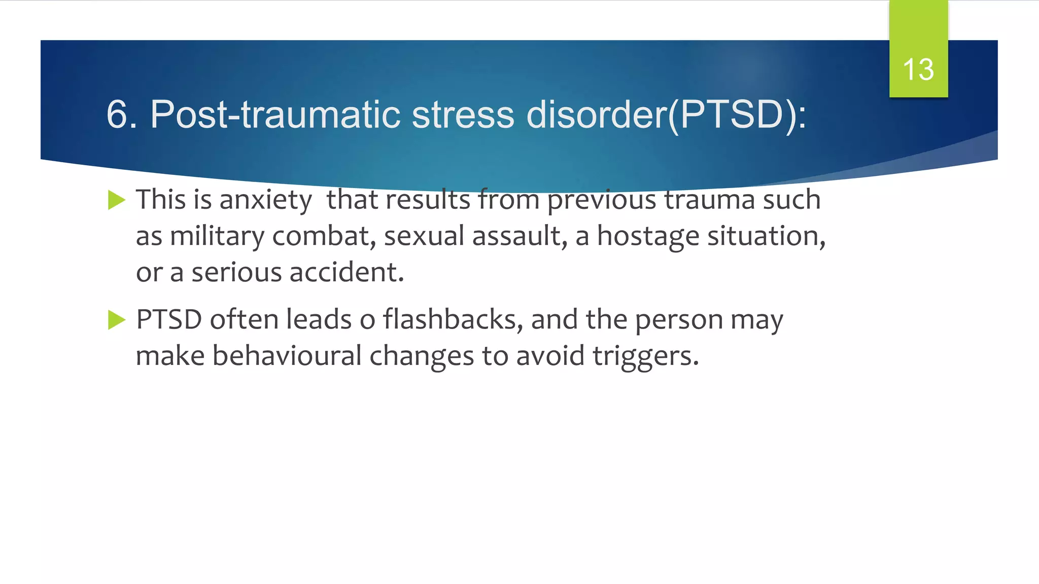 6. Post-traumatic stress disorder(PTSD):
 This is anxiety that results from previous trauma such
as military combat, sexual assault, a hostage situation,
or a serious accident.
 PTSD often leads o flashbacks, and the person may
make behavioural changes to avoid triggers.
13
 