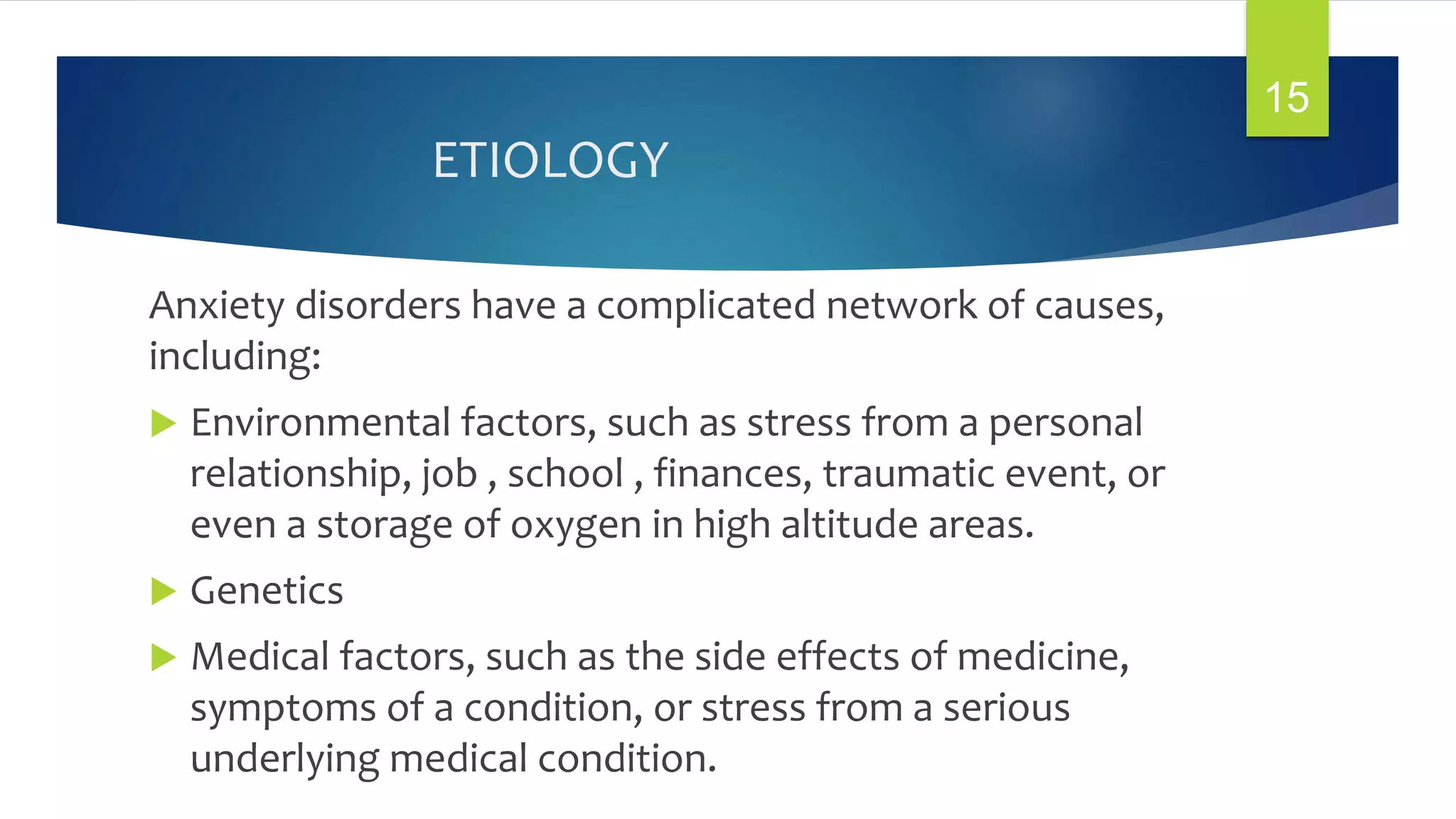 ETIOLOGY
Anxiety disorders have a complicated network of causes,
including:
 Environmental factors, such as stress from a personal
relationship, job , school , finances, traumatic event, or
even a storage of oxygen in high altitude areas.
 Genetics
 Medical factors, such as the side effects of medicine,
symptoms of a condition, or stress from a serious
underlying medical condition.
15
 