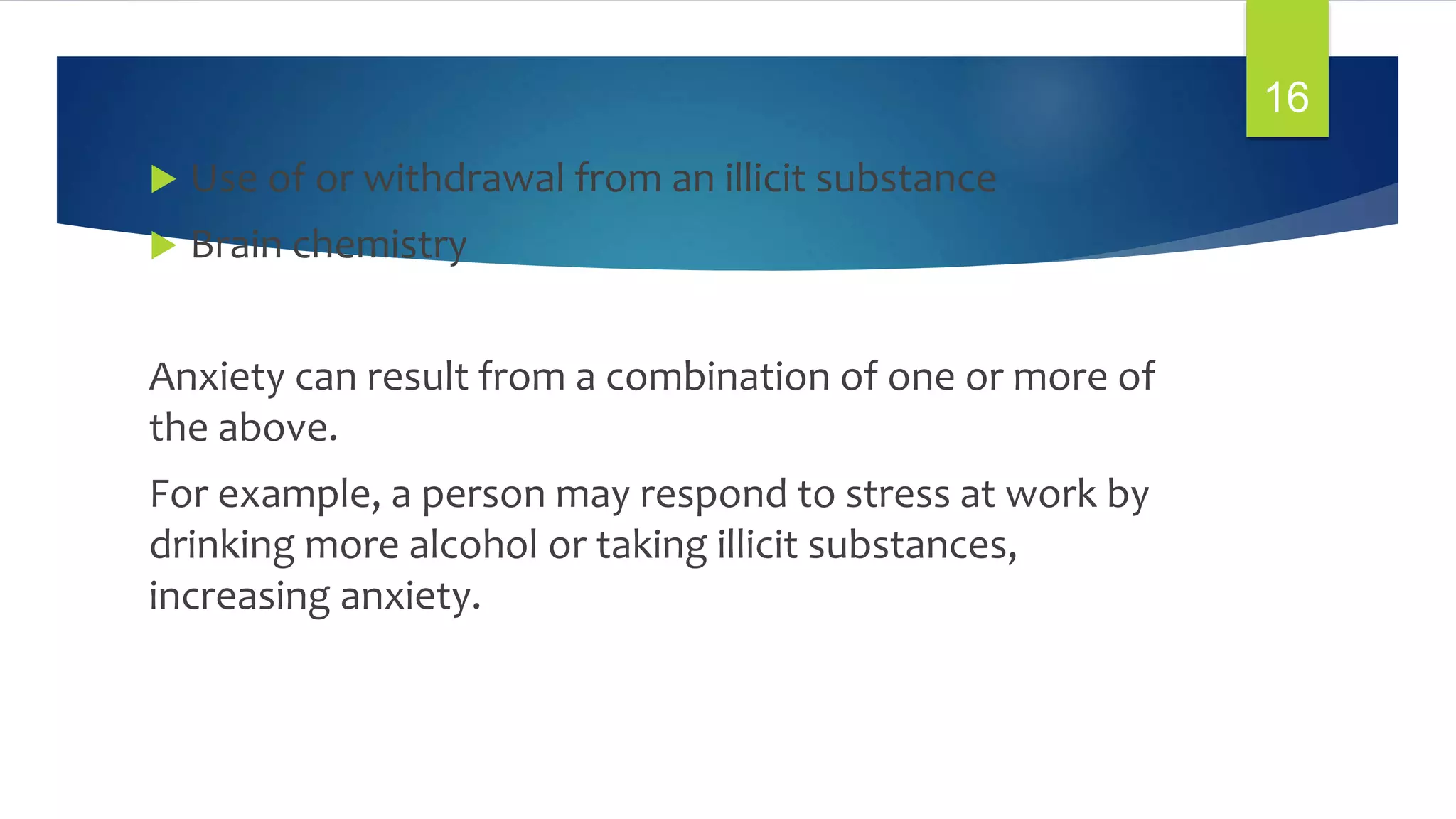  Use of or withdrawal from an illicit substance
 Brain chemistry
Anxiety can result from a combination of one or more of
the above.
For example, a person may respond to stress at work by
drinking more alcohol or taking illicit substances,
increasing anxiety.
16
 