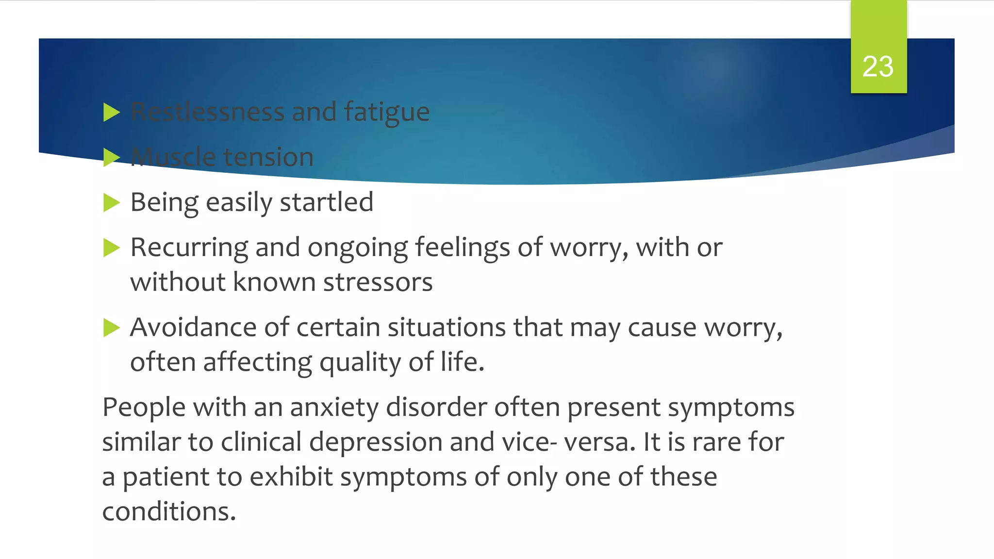  Restlessness and fatigue
 Muscle tension
 Being easily startled
 Recurring and ongoing feelings of worry, with or
without known stressors
 Avoidance of certain situations that may cause worry,
often affecting quality of life.
People with an anxiety disorder often present symptoms
similar to clinical depression and vice- versa. It is rare for
a patient to exhibit symptoms of only one of these
conditions.
23
 