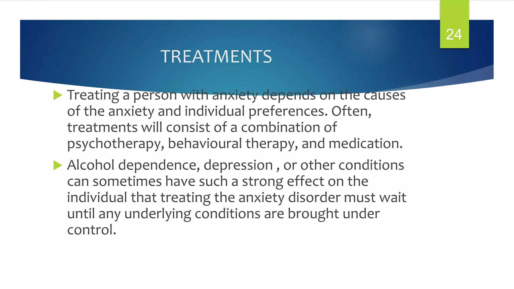 TREATMENTS
 Treating a person with anxiety depends on the causes
of the anxiety and individual preferences. Often,
treatments will consist of a combination of
psychotherapy, behavioural therapy, and medication.
 Alcohol dependence, depression , or other conditions
can sometimes have such a strong effect on the
individual that treating the anxiety disorder must wait
until any underlying conditions are brought under
control.
24
 