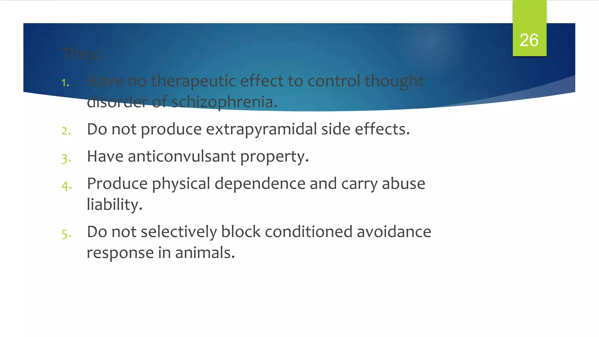 They:
1. Have no therapeutic effect to control thought
disorder of schizophrenia.
2. Do not produce extrapyramidal side effects.
3. Have anticonvulsant property.
4. Produce physical dependence and carry abuse
liability.
5. Do not selectively block conditioned avoidance
response in animals.
26
 