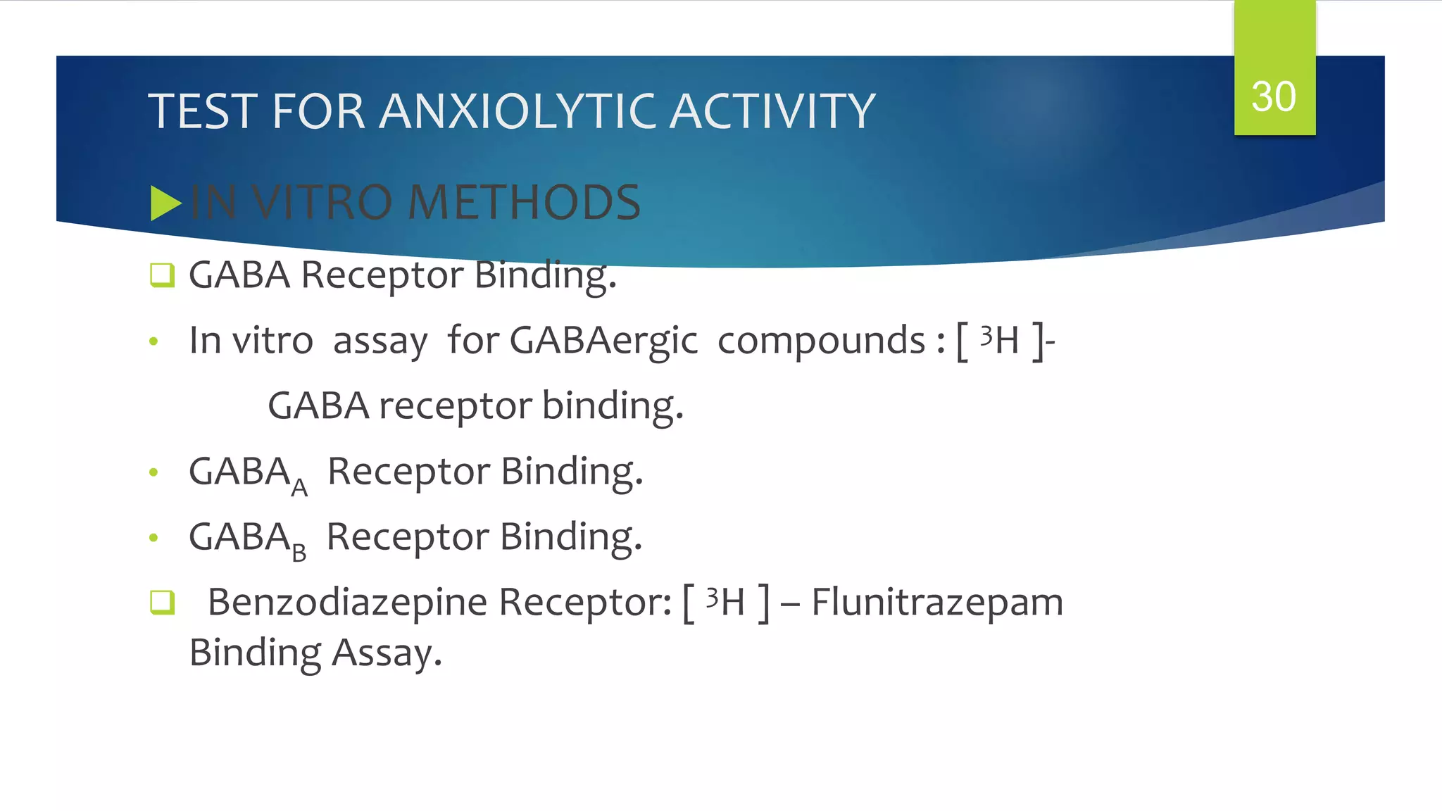 TEST FOR ANXIOLYTIC ACTIVITY
IN VITRO METHODS
 GABA Receptor Binding.
• In vitro assay for GABAergic compounds : [ 3H ]-
GABA receptor binding.
• GABAA Receptor Binding.
• GABAB Receptor Binding.
 Benzodiazepine Receptor: [ 3H ] – Flunitrazepam
Binding Assay.
30
 