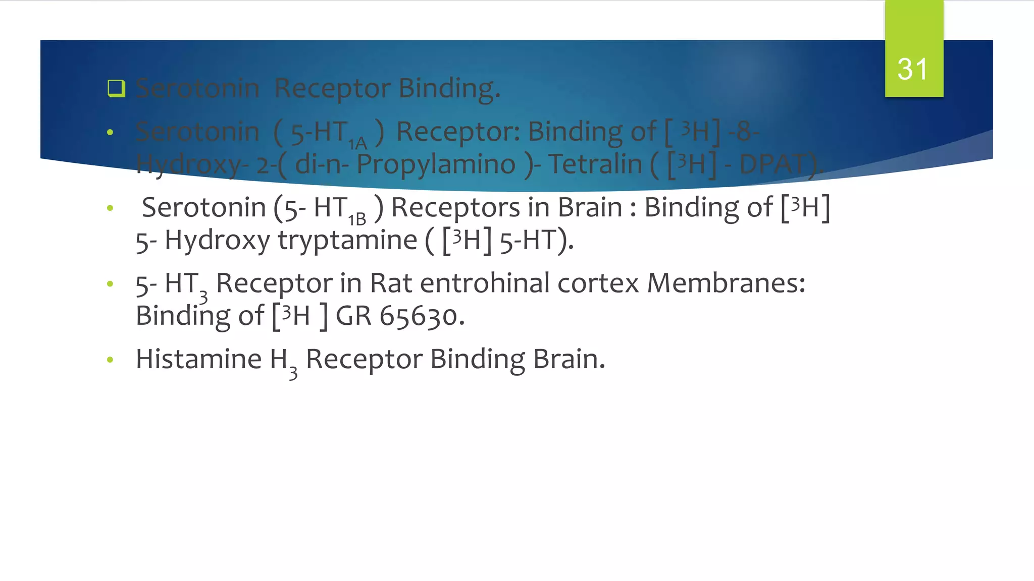  Serotonin Receptor Binding.
• Serotonin ( 5-HT1A ) Receptor: Binding of [ 3H] -8-
Hydroxy- 2-( di-n- Propylamino )- Tetralin ( [3H] - DPAT).
• Serotonin (5- HT1B ) Receptors in Brain : Binding of [3H]
5- Hydroxy tryptamine ( [3H] 5-HT).
• 5- HT3 Receptor in Rat entrohinal cortex Membranes:
Binding of [3H ] GR 65630.
• Histamine H3 Receptor Binding Brain.
31
 